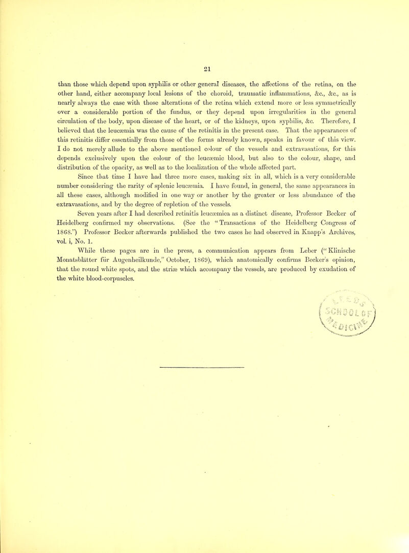 than those which depend upon syphilis or other general diseases, the affections of the retina, on the other hand, either accompany local lesions of the choroid, traumatic inflammations, &c., &c., as is nearly always the case with those alterations of the retina which extend more or less symmetrically over a considerable portion of the fundus, or they depend upon irregularities in the general circulation of the body, upon disease of the heart, or of the kidneys, upon syphilis, &c. Therefore, I believed that the leucaemia was the cause of the retinitis in the present case. That the appearances of this retinitis differ essentially from those of the forms already known, speaks in favour of this view. I do not merely allude to the above mentioned colour of the vessels and extravasations, for this depends exclusively upon the colour of the leucsemic blood, but also to the colour, shape, and distribution of the opacity, as well as to the localization of the whole affected part. Since that time I have had three more cases, making six in all, which is a very considerable number considering the rarity of splenic leucaemia. i have found, in general, the same appearances in all these cases, although modified in one way or another by the greater or less abundance of the extravasations, and by the degree of repletion of the vessels. Seven years after I had described retinitis leucaemica as a distinct disease, Professor Becker of Heidelberg confirmed my observations. (See the “ Transactions of the Heidelberg Congress of 1868.”) Professor Becker afterwards published the two cases he had observed in Knapp’s Archives, vol. i, No. 1. While these pages are in the press, a communication appears from Leber (££ Klinische Monatsblatter fiir Augenheilkunde,” October, 1869), which anatomically confirms Beckers opinion, that the round white spots, and the striae which accompany the vessels, are produced by exudation of the white blood-corpuscles.