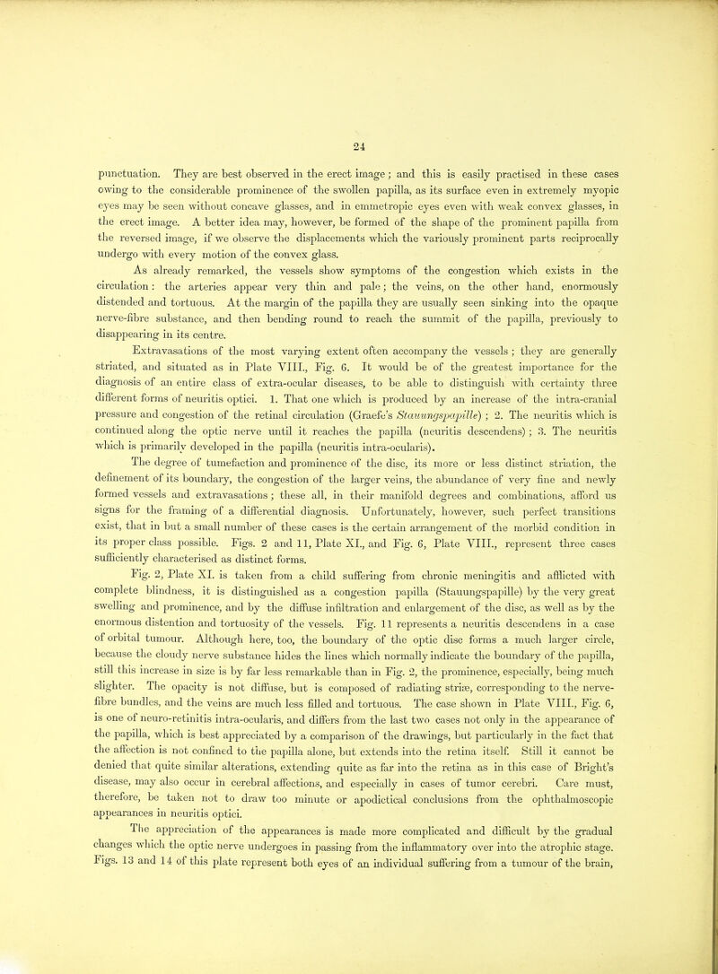 punctuation. They are best observed in the erect image; and this is easily practised in these cases owing to the considerable prominence of the swollen papilla, as its surface even in extremely myopic eyes may be seen without concave glasses, and hi emmetropic eyes even with weak convex glasses, in the erect image. A better idea may, however, be formed of the shape of the prominent papilla from the reversed image, if we observe the displacements which the variously prominent parts reciprocally undergo with every motion of the convex glass. As already remarked, the vessels show symptoms of the congestion which exists in the circulation: the arteries appear very thin and pale; the veins, on the other hand, enormously distended and tortuous. At the margin of the papilla they are usually seen sinking into the opaque nerve-fibre substance, and then bending round to reach the summit of the papilla, previously to disappearing in its centre. Extravasations of the most varying extent often accompany the vessels ; they are generally striated, and situated as in Plate VIII., Fig. 6. It would be of the greatest importance for the diagnosis of an entire class of extra-ocular diseases, to be able to distinguish with certainty three different forms of neuritis optici. 1. That one which is produced by an increase of the intra-cranial pressure and congestion of the retinal circulation (Graefc’s Stauungspapille) ; 2. The neuritis which is continued along the optic nerve until it reaches the papilla (neuritis descendens); 3. The neuritis which is primarily developed in the papilla (neuritis intra-ocularis). The degree of tumefaction and prominence of the disc, its more or less distinct striation, the definement of its boundary, the congestion of the larger veins, the abundance of very fine and newly formed vessels and extravasations ; these all, in their manifold degrees and combinations, afford us signs for the framing of a differential diagnosis. Unfortunately, however, such perfect transitions exist, that in but a small number of these cases is the certain arrangement of the morbid condition in its proper class possible. Figs. 2 and 11, Plate XI., and Fig. 6, Plate VIII., represent three cases sufficiently characterised as distinct forms. Fig. 2, Plate XI. is taken from a child suffering from chronic meningitis and afflicted with complete blindness, it is distinguished as a congestion papilla (Stauungspapille) by the very great swelling and prominence, and by the diffuse infiltration and enlargement of the disc, as well as by the enormous distention and tortuosity of the vessels. Fig. 11 represents a neuritis descendens in a case of orbital tumour. Although here, too, the boundary of the optic disc forms a much larger circle, because the cloudy nerve substance hides the lines which normally indicate the boundary of the papilla, still this increase in size is by far less remarkable than in Fig. 2, the prominence, especially, being much slighter. The opacity is not diffuse, but is composed of radiating striae, corresponding to the nerve- fibre bundles, and the veins are much less filled and tortuous. The case shown in Plate VIII., Fig. G, is one of neuro-retinitis intra-ocularis, and differs from the last two cases not only in the appearance of the papilla, which is best appreciated by a comparison of the drawings, but particularly in the fact that the affection is not confined to the papilla alone, but extends into the retina itself. Still it cannot be denied that quite similar alterations, extending quite as far into the retina as in this case of Bright’s disease, may also occur in cerebral affections, and especially in cases of tumor cerebri. Care must, therefore, be taken not to draw too minute or apodictical conclusions from the ophthalmoscopic appearances in neuritis optici. The appreciation of the appearances is made more complicated and difficult by the gradual changes which the optic nerve undergoes in passing from the inflammatory over into the atrophic stage, bigs. 13 and 14 of this plate represent both eyes of an individual suffering from a tumour of the brain,