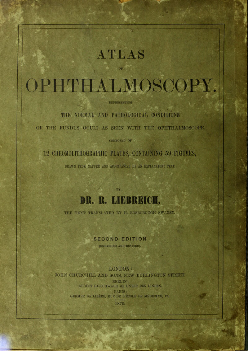 THE NORMAL AND PATHOLOGICAL CONDITIONS OF THE FUNDUS OCULI AS SEEN WITH THE OPHTHALMOSCOPE. COMPOSED OP 12 CHROMOLITHOGRAPBIC PLATES, CONTAINING 59 FIGURES, DRAWN FROM NATURE AND ACCOMPANIED DY AN EXPLANATORY TEXT, BY DR. R. LIEBREICH THE TEXT TRANSLATED BY LI. ROSBOROUGH SWANZY. tea* Sb| SECOND EDITION (ENLARGED AND RETI3ED). LONDON: JOHN CHURCHILL AND SONS, NEW BURLINGTON STREET. BERLIN: AUGUST HIRSCHWALD, G8, UNTER DEN LINDEN. PARIS: GERMER BAILLI&RE, RUE DE L’ECOLE DE ME DECTNE, 17. 1870. 'i ■ .. „ t y-