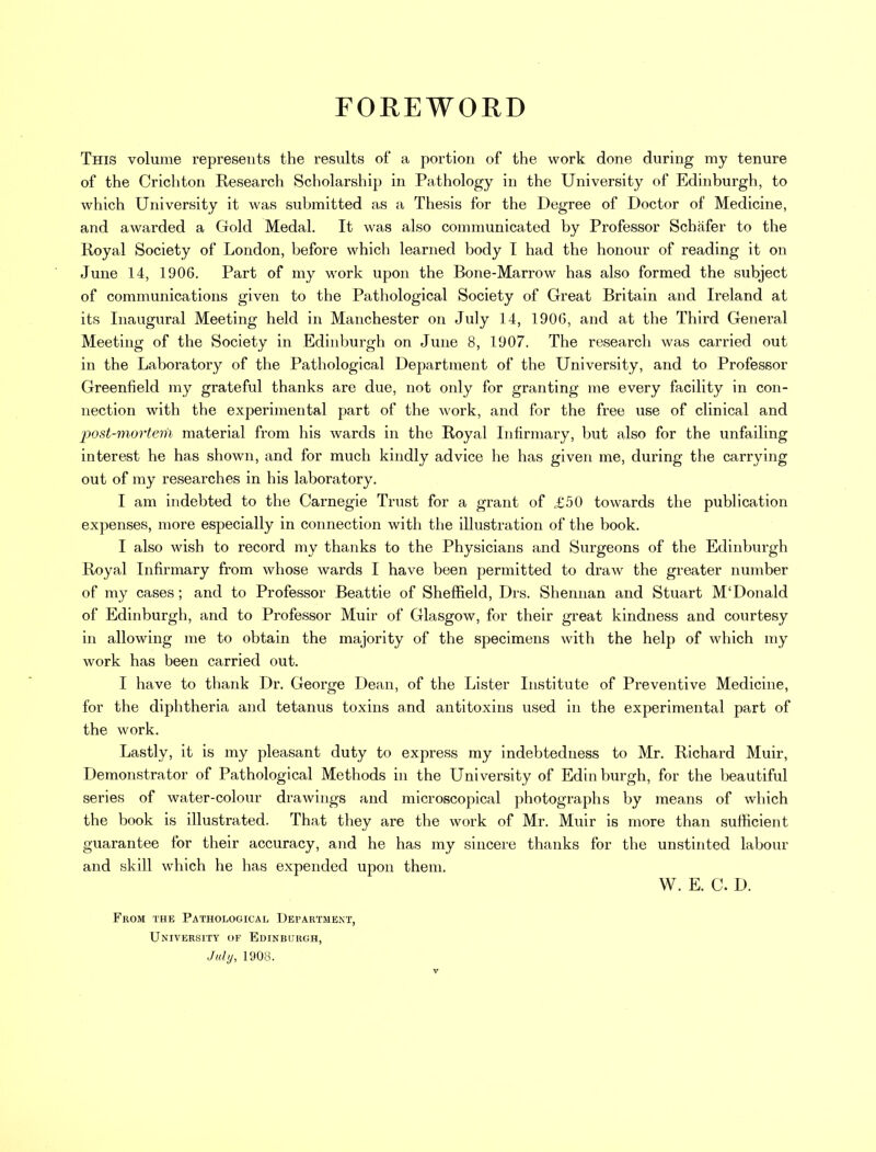 FOREWORD This volume represents the results of a portion of the work done during my tenure of the Crichton Research Scholarship in Pathology in the University of Edinburgh, to which University it was submitted as a Thesis for the Degree of Doctor of Medicine, and awarded a Gold Medal. It was also communicated by Professor Schafer to the Royal Society of London, before which learned body I had the honour of reading it on June 14, 1906. Part of my work upon the Bone-Marrow has also formed the subject of communications given to the Pathological Society of Great Britain and Ireland at its Inaugural Meeting held in Manchester on July 14, 1906, and at the Third General Meeting of the Society in Edinburgh on June 8, 1907. The research was carried out in the Laboratory of the Pathological Department of the University, and to Professor Greenfield my grateful thanks are due, not only for granting me every facility in con- nection with the experimental part of the work, and for the free use of clinical and post-mortem material from his wards in the Royal Infirmary, but also for the unfailing interest he has shown, and for much kindly advice he has given me, during the carrying out of my researches in his laboratory. I am indebted to the Carnegie Trust for a grant of £50 towards the publication expenses, more especially in connection with the illustration of the book. I also wish to record my thanks to the Physicians and Surgeons of the Edinburgh Royal Infirmary from whose wards I have been permitted to draAv the greater number of my cases ; and to Professor Beattie of Sheffield, Drs. Shennan and Stuart M'Donald of Edinburgh, and to Professor Muir of Glasgow, for their great kindness and courtesy in allowing me to obtain the majority of the specimens with the help of which my work has been carried out. I have to thank Dr. George Dean, of the Lister Institute of Preventive Medicine, for the diphtheria and tetanus toxins and antitoxins used in the experimental part of the work. Lastly, it is my pleasant duty to express my indebtedness to Mr. Richard Muir, Demonstrator of Pathological Methods in the University of Edinburgh, for the beautiful series of water-colour drawings and microscopical photographs by means of which the book is illustrated. That they are the work of Mr. Muir is more than sufficient guarantee for their accuracy, and he has my sincere thanks for the unstinted labour and skill which he has expended upon them. W. E. C. D. From the Pathological Department, University of Edinburgh, July, 190y.