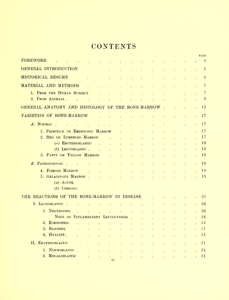 CONTENTS PAGE FOREWORD v GENERAL INTRODUCTION 1 HISTORICAL RESUME 3 MATERIAL AND METHODS 7 1. From the Human Subject 7 2. From Animals ............. 9 GENERAL ANATOMY AND HISTOLOGY OF THE BONE-MARROW . . . .13 VARIETIES OF BONE-MARROW 17 A. Normal .............. 17 1. Primitive or Embryonic Marrow ...... .17 2. Red or Lymphoid Marrow . . . . . . . . .17 (a) Erythroblastic . . . . . . . . . .18 (b) Leucoblastic . . . . . . . . . .18 3. Fatty or Yellow Marrow . . . . . . . . .18 B. Pathological . . . . . . ■ . . . . . .19 4. Fibroid Marrow . . . . . . . . . .19 5. Gelatinous Marrow . . . . . . . . . . .19 (a) Acute. (b) Chronic. THE REACTIONS OF THE BONE-MARROW IN DISEASE 25 I. Leucoblastic . . . . . . . . . . . . .26 1. Neutrophil ............ 26 Note on Inflammatory Leucocytosis . . . . . . .26 2. Eosinophil . . . . . . . . . . . .31 3. Basophil . . . . . . . . . . .31 4. Hyaline . . . . . . . . . . . .31 II. Erythroblastic . . . . . . . . . . . .31 1. Normoblastic . . . . . . . . . . .31 2. Megaloblastic . . . . . . . . . . .31