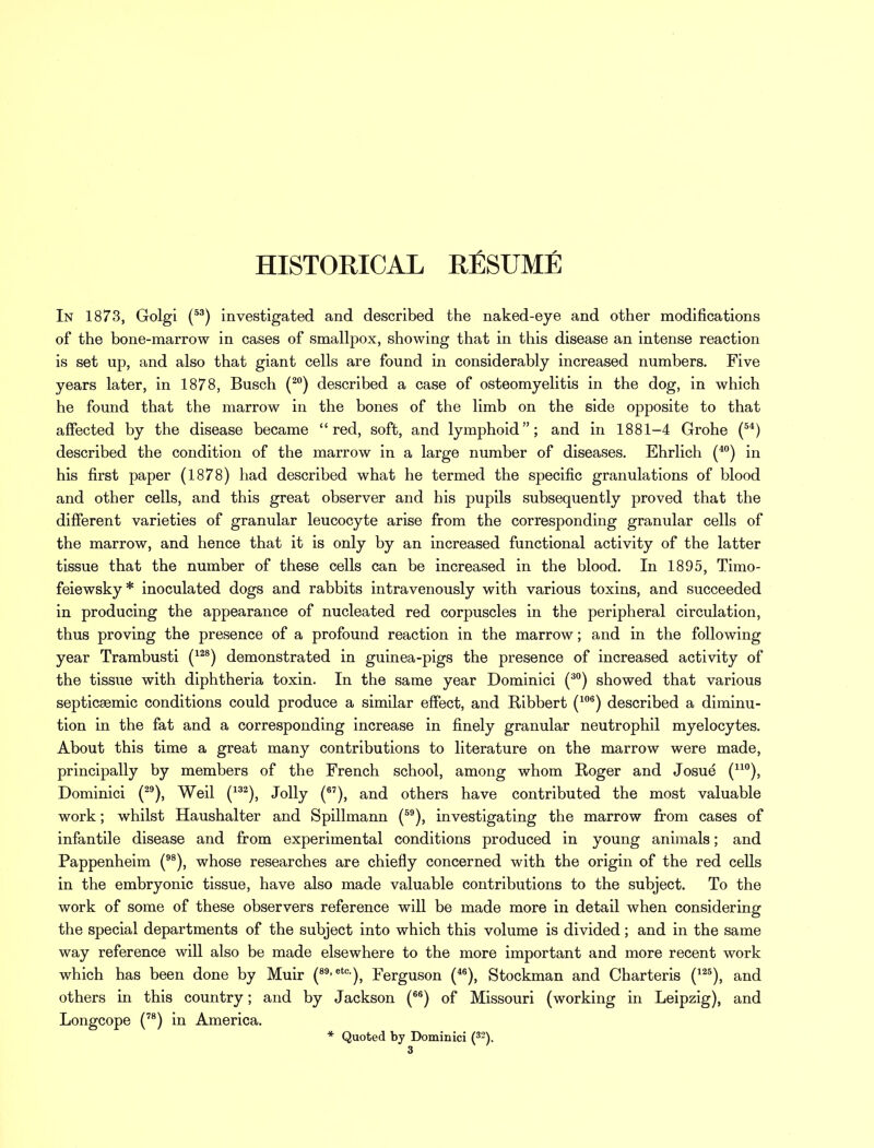 HISTORICAL KfiSUME In 1873, Golgi (53) investigated and described the naked-eye and other modifications of the bone-marrow in cases of smallpox, showing that in this disease an intense reaction is set up, and also that giant cells are found in considerably increased numbers. Five years later, in 1878, Busch (20) described a case of osteomyelitis in the dog, in which he found that the marrow in the bones of the limb on the side opposite to that affected by the disease became red, soft, and lymphoid; and in 1881-4 Grohe (54) described the condition of the marrow in a large number of diseases. Ehrlich (40) in his first paper (1878) had described what he termed the specific granulations of blood and other cells, and this great observer and his pupils subsequently proved that the different varieties of granular leucocyte arise from the corresponding granular cells of the marrow, and hence that it is only by an increased functional activity of the latter tissue that the number of these cells can be increased in the blood. In 1895, Timo- feiewsky* inoculated dogs and rabbits intravenously with various toxins, and succeeded in producing the appearance of nucleated red corpuscles in the peripheral circulation, thus proving the presence of a profound reaction in the marrow; and in the following year Trambusti (128) demonstrated in guinea-pigs the presence of increased activity of the tissue with diphtheria toxin. In the same year Dominici (30) showed that various septicemic conditions could produce a similar effect, and Ribbert (106) described a diminu- tion in the fat and a corresponding increase in finely granular neutrophil myelocytes. About this time a great many contributions to literature on the marrow were made, principally by members of the French school, among whom Roger and Josue (no), Dominici (29), Weil (132), Jolly (67), and others have contributed the most valuable work; whilst Haushalter and Spillmann (59), investigating the marrow from cases of infantile disease and from experimental conditions produced in young animals; and Pappenheim (98), whose researches are chiefly concerned with the origin of the red cells in the embryonic tissue, have also made valuable contributions to the subject. To the work of some of these observers reference will be made more in detail when considering the special departments of the subject into which this volume is divided; and in the same way reference will also be made elsewhere to the more important and more recent work which has been done by Muir (89-etc)j Ferguson (46), Stockman and Charteris (125), and others in this country; and by Jackson (66) of Missouri (working in Leipzig), and Longcope (78) in America. * Quoted by Dominici (32).