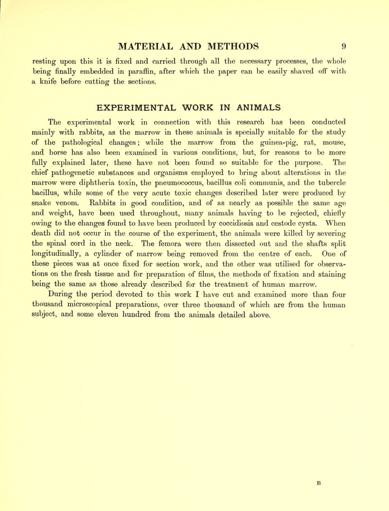 resting upon this it is fixed and carried through all the necessary processes, the whole being finally embedded in paraffin, after which the paper can be easily shaved off with a knife before cutting the sections. EXPERIMENTAL WORK IN ANIMALS The experimental work in connection with this research has been conducted mainly with rabbits, as the marrow in these animals is specially suitable for the study of the pathological changes; while the marrow from the guinea-pig, rat, mouse, and horse has also been examined in various conditions, but, for reasons to be more fully explained later, these have not been found so suitable for the purpose. The chief pathogenetic substances and organisms employed to bring about alterations in the marrow were diphtheria toxin, the pneumococcus, bacillus coli communis, and the tubercle bacillus, while some of the very acute toxic changes described later were produced by snake venom. Rabbits in good condition, and of as nearly as possible the same age and weight, have been used throughout, many animals having to be rejected, chiefly owing to the changes found to have been produced by coccidiosis and cestode cysts. When death did not occur in the course of the experiment, the animals were killed by severing the spinal cord in the neck. The femora were then dissected out and the shafts split longitudinally, a cylinder of marrow being removed from the centre of each. One of these pieces was at once fixed for section work, and the other was utilised for observa- tions on the fresh tissue and for preparation of films, the methods of fixation and staining being the same as those already described for the treatment of human marrow. During the period devoted to this work I have cut and examined more than four thousand microscopical preparations, over three thousand of which are from the human subject, and some eleven hundred from the animals detailed above. B