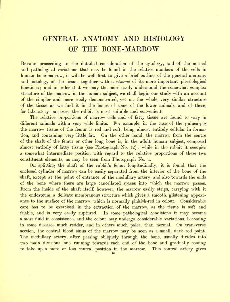 OF THE BONE-MARROW Before proceeding to the detailed consideration of the cytology, and of the normal and pathological variations that may be found in the relative numbers of the cells in human bone-marrow, it will be well first to give a brief outline of the general anatomy and histology of the tissue, together with a resume of its more important physiological functions; and in order that we may the more easily understand the somewhat complex structure of the marrow in the human subject, we shall begin our study with an account of the simpler and more easily demonstrated, yet on the whole, very similar structure of the tissue as we find it in the bones of some of the lower animals, and of these, for laboratory purposes, the rabbit is most suitable and convenient. The relative proportions of marrow cells and of fatty tissue are found to vary in different animals within very wide limits. For example, in the case of the guinea-pig the marrow tissue of the femur is red and soft, being almost entirely cellular in forma- tion, and containing very little fat. On the other hand, the marrow from the centre of the shaft of the femur or other long bone is, in the adult human subject, composed almost entirely of fatty tissue (see Photograph No. 12); while in the rabbit it occupies a somewhat intermediate position with regard to the relative proportions of these two constituent elements, as may be seen from Photograph No. 1. On splitting the shaft of the rabbit's femur longitudinally, it is found that the enclosed cylinder of marrow can be easily separated from the interior of the bone of the shaft, except at the point of entrance of the medullary artery, and also towards the ends of the bone where there are large cancellated spaces into which the marrow passes. From the inside of the shaft itself, however, the marrow easily strips, carrying with it the endosteum, a delicate membranous structure which gives a smooth, glistening appear- ance to the surface of the marrow, which is normally pinkish-red in colour. Considerable care has to be exercised in the extraction of the marrow, as the tissue is soft and friable, and is very easily ruptured. In some pathological conditions it may become almost fluid in consistence, and the colour may undergo considerable variations, becoming in some diseases much redder, and in others much paler, than normal. On transverse section, the central blood sinus of the marrow may be seen as a small, dark red point. The medullary artery, after passing obliquely through the bone, usually divides into two main divisions, one running towards each end of the bone and gradually coming to take up a more or less central position in the marrow. This central artery gives