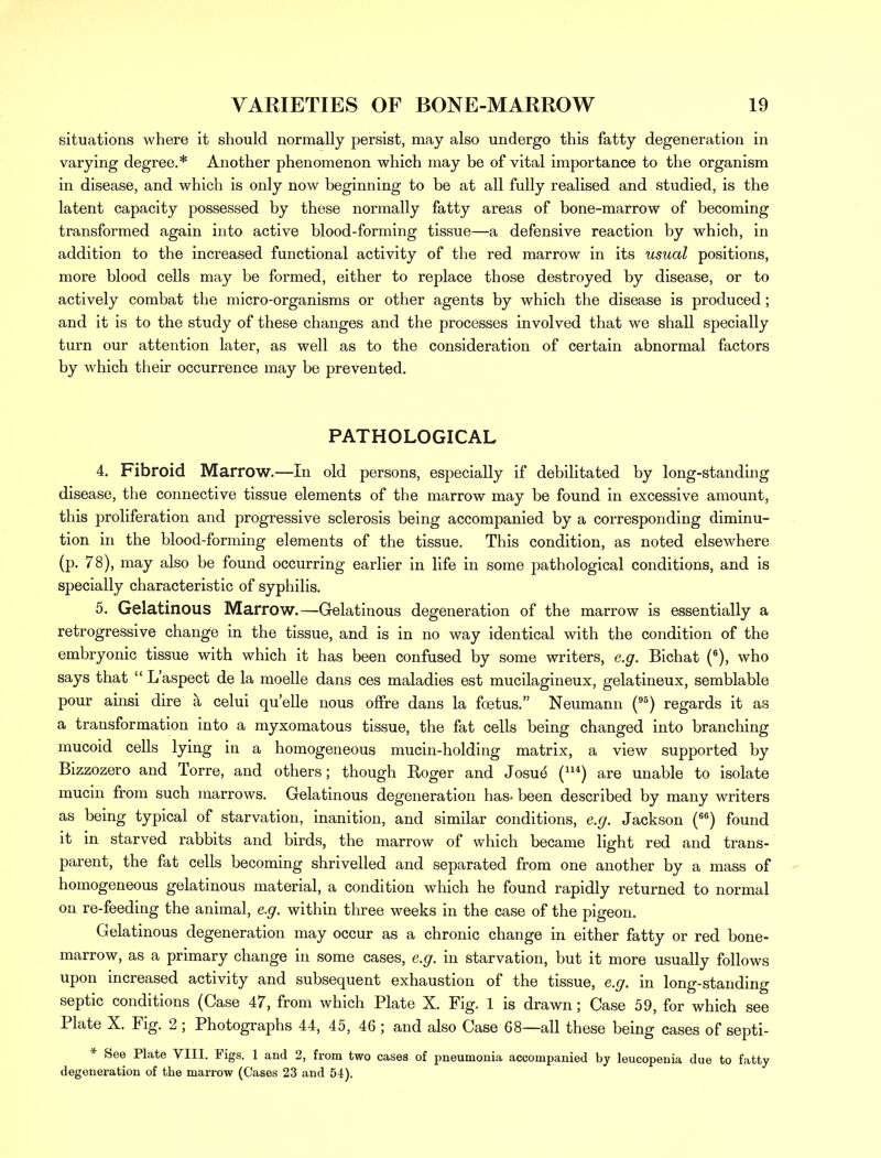 situations where it should normally persist, may also undergo this fatty degeneration in varying degree.* Another phenomenon which may be of vital importance to the organism in disease, and which is only now beginning to be at all fully realised and studied, is the latent capacity possessed by these normally fatty areas of bone-marrow of becoming transformed again into active blood-forming tissue—a defensive reaction by which, in addition to the increased functional activity of the red marrow in its usual positions, more blood cells may be formed, either to replace those destroyed by disease, or to actively combat the micro-organisms or other agents by which the disease is produced; and it is to the study of these changes and the processes involved that we shall specially turn our attention later, as well as to the consideration of certain abnormal factors by which their occurrence may be prevented. PATHOLOGICAL 4. Fibroid Marrow.—In old persons, especially if debilitated by long-standing disease, the connective tissue elements of the marrow may be found in excessive amount, this proliferation and progressive sclerosis being accompanied by a corresponding diminu- tion in the blood-forming elements of the tissue. This condition, as noted elsewhere (p. 78), may also be found occurring earlier in life in some pathological conditions, and is specially characteristic of syphilis. 5. Gelatinous Marrow.—Gelatinous degeneration of the marrow is essentially a retrogressive change in the tissue, and is in no way identical with the condition of the embryonic tissue with which it has been confused by some writers, e.g. Bichat (6), who says that  L'aspect de la moelle dans ces maladies est mucilagineux, gelatineux, semblable pour ainsi dire a celui quelle nous offre dans la foetus. Neumann (95) regards it as a transformation into a myxomatous tissue, the fat cells being changed into branching mucoid cells lying in a homogeneous mucin-holding matrix, a view supported by Bizzozero and Torre, and others; though Roger and Josue (*) are unable to isolate mucin from such marrows. Gelatinous degeneration has. been described by many writers as being typical of starvation, inanition, and similar conditions, e.g. Jackson (66) found it in starved rabbits and birds, the marrow of which became light red and trans- parent, the fat cells becoming shrivelled and separated from one another by a mass of homogeneous gelatinous material, a condition which he found rapidly returned to normal on re-feeding the animal, e.g. within three weeks in the case of the pigeon. Gelatinous degeneration may occur as a chronic change in either fatty or red bone- marrow, as a primary change in some cases, e.g. in starvation, but it more usually follows upon increased activity and subsequent exhaustion of the tissue, e.g. in long-standing septic conditions (Case 47, from which Plate X. Fig. 1 is drawn; Case 59, for which see Plate X. Fig. 2 ; Photographs 44, 45, 46 ; and also Case 68—all these being cases of septi- * See Plate VIII. Figs. 1 and 2, from two cases of pneumonia accompanied by leucopenia due to fatty degeneration of the marrow (Cases 23 and 54).