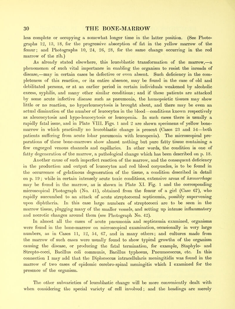 less complete or occupying a somewhat longer time in the latter position. (See Photo- graphs 12, 13, 18, for the progressive absorption of fat in the yellow marrow of the femur; and Photographs 10, 24, 26, 28, for the same change occurring in the red marrow of the rib.) As already stated elsewhere, this leucoblastic transformation of the marrow,—a phenomenon of such vital importance in enabling the organism to resist the inroads of disease,—may in certain cases be defective or even absent. Such deficiency in the com- pleteness of this reaction, or its entire absence, may be found in the case of old and debilitated persons, or at an earlier period in certain individuals weakened by alcoholic excess, syphilis, and many other similar conditions; and if these patients are attacked by some acute infective disease such as pneumonia, the hsemopoietic tissues may show little or no reaction, no hyperleucocytosis is brought about, and there may be even an actual diminution of the number of leucocytes in the blood—conditions known respectively as aleucocytosis and hypo-leucocytosis or leucopenia. In such cases there is usually a rapidly fatal issue, and in Plate VIII. Figs. 1 and 2 are shown specimens of yellow bone- marrow in which practically no leucoblastic change is present (Cases 23 and 54—both patients suffering from acute lobar pneumonia with leucopenia). The microscopical pre- parations of these bone-marrows show almost nothing but pure fatty tissue containing a few engorged venous channels and capillaries. In other words, the condition is one of fatty degeneration of the marrow, a pathological change which has been described on p. 18. Another cause of such imperfect reaction of the marrow, and the consequent deficiency in the production and output of leucocytes and red blood corpuscles, is to be found in the occurrence of gelatinous degeneration of the tissue, a condition described in detail on p. 19 ; while in certain intensely acute toxic conditions, extensive areas of haemorrhage may be found in the marrow, as is shown in Plate XL Fig. 1 and the corresponding microscopical Photograph (No. 41), obtained from the femur of a girl (Case 67), who rapidly succumbed to an attack of acute streptococcal septicaemia, possibly supervening upon diphtheria. In this case large numbers of streptococci are to be seen in the marrow tissue, plugging many of the smaller vessels, and setting up intense inflammatory and necrotic changes around them (see Photograph No. 42). In almost all the cases of acute pneumonia and septicaemia examined, organisms were found in the bone-marrow on microscopical examination, occasionally in very large numbers, as in Cases 11, 12, 54, 67, and in many others; and cultures made from the marrow of such cases were usually found to show typical growths of the organism causing the disease, or producing the fatal termination, for example, Staphylo- and Strepto-cocci, Bacillus coli communis, Bacillus typhosus, Pneumococcus, etc. In this connection I may add that the Diplococcus intracellularis meningitidis was found in the marrow of two cases of epidemic cerebro-spinal meningitis which I examined for the presence of the organism. The other subvarieties of leucoblastic change will be more conveniently dealt with when considering the special variety of cell involved ; and the headings are merely