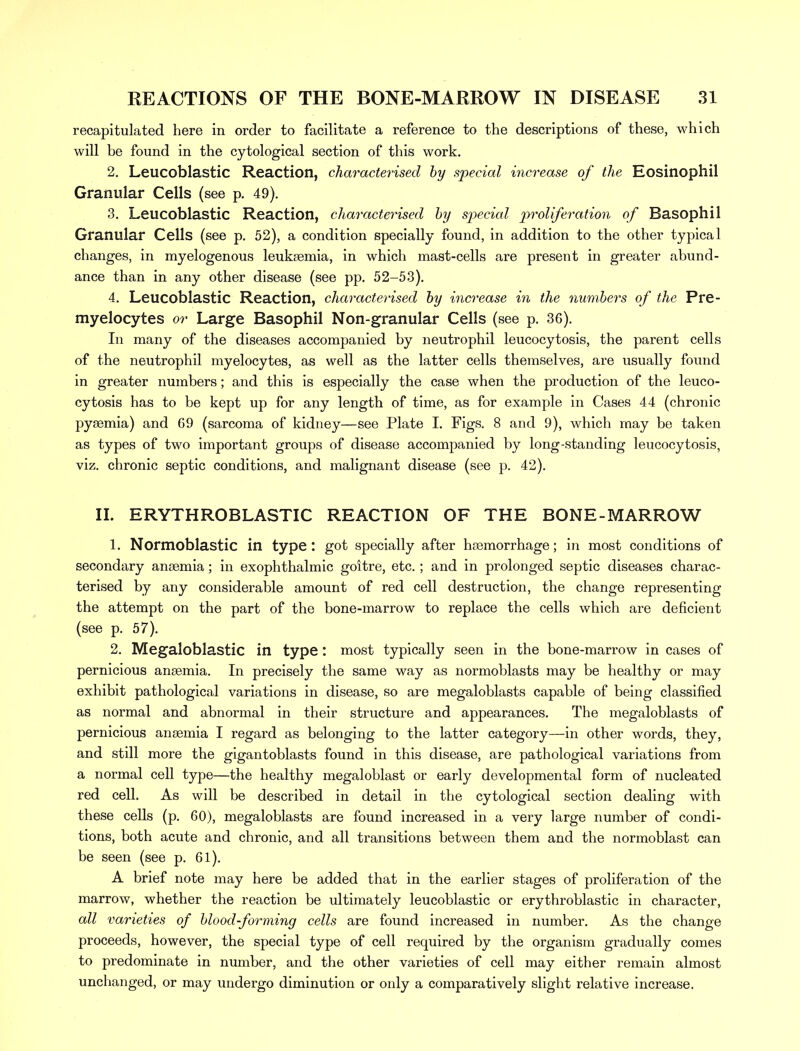 recapitulated here in order to facilitate a reference to the descriptions of these, which will be found in the cytological section of this work. 2. Leucoblastic Reaction, characterised by special increase of the Eosinophil Granular Cells (see p. 49). 3. Leucoblastic Reaction, characterised by special proliferation of Basophil Granular Cells (see p. 52), a condition specially found, in addition to the other typical changes, in myelogenous leukaemia, in which mast-cells are present in greater abund- ance than in any other disease (see pp. 52-53). 4. Leucoblastic Reaction, characterised by increase in the numbers of the Pre- myelocytes or Large Basophil Non-granular Cells (see p. 36). In many of the diseases accompanied by neutrophil leucocytosis, the parent cells of the neutrophil myelocytes, as well as the latter cells themselves, are usually found in greater numbers; and this is especially the case when the production of the leuco- cytosis has to be kept up for any length of time, as for example in Cases 44 (chronic pyaemia) and 69 (sarcoma of kidney—see Plate I. Figs. 8 and 9), which may be taken as types of two important groups of disease accompanied by long-standing leucocytosis, viz. chronic septic conditions, and malignant disease (see p. 42). II. ERYTHROBLASTIC REACTION OF THE BONE-MARROW 1. Normoblastic in type: got specially after haemorrhage; in most conditions of secondary anaemia; in exophthalmic goitre, etc. ; and in prolonged septic diseases charac- terised by any considerable amount of red cell destruction, the change representing the attempt on the part of the bone-marrow to replace the cells which are deficient (see p. 57). 2. Megaloblastic in type: most typically seen in the bone-marrow in cases of pernicious anaemia. In precisely the same way as normoblasts may be healthy or may exhibit pathological variations in disease, so are megaloblasts capable of being classified as normal and abnormal in their structure and appearances. The megaloblasts of pernicious anaemia I regard as belonging to the latter category—in other words, they, and still more the gigantoblasts found in this disease, are pathological variations from a normal cell type—the healthy megaloblast or early developmental form of nucleated red cell. As will be described in detail in the cytological section dealing with these cells (p. 60), megaloblasts are found increased in a very large number of condi- tions, both acute and chronic, and all transitions between them and the normoblast can be seen (see p. 61). A brief note may here be added that in the earlier stages of proliferation of the marrow, whether the reaction be ultimately leucoblastic or erythroblastic in character, all varieties of blood-forming cells are found increased in number. As the change proceeds, however, the special type of cell required by the organism gradually comes to predominate in number, and the other varieties of cell may either remain almost unchanged, or may undergo diminution or only a comparatively slight relative increase.