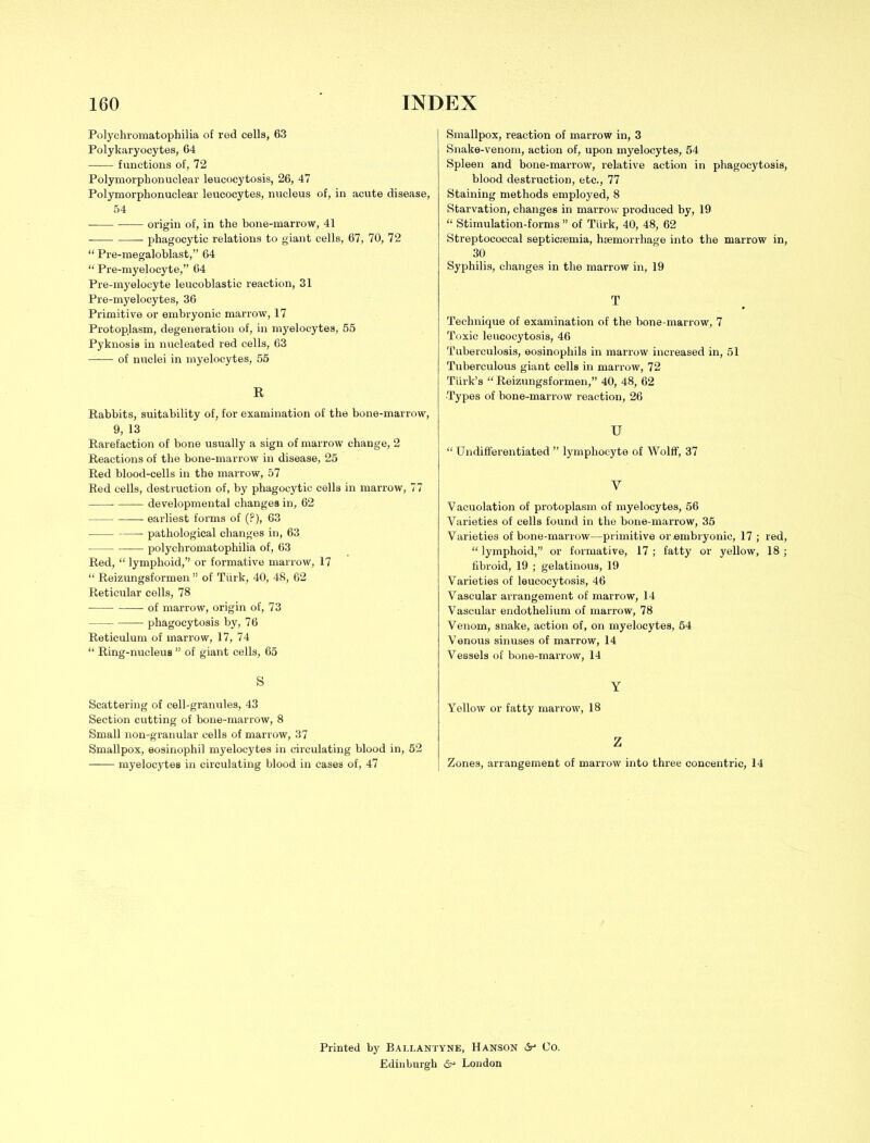 Polychromatophilia of red cells, 63 Polykaryocytes, 64 functions of, 72 Polymorphonuclear leucocytosis, 26, 47 Polymorphonuclear leucocytes, nucleus of, in acute disease, 54 origin of, in the bone-marrow, 41 phagocytic relations to giant cells, 67, 70, 72  Pre-megaloblast, 64  Pre-myelocyte, 64 Pre-myeloeyte leucoblastic reaction, 31 Pre-myelocytes, 36 Primitive or embryonic marrow, 17 Protoplasm, degeneration of, in myelocytes, 55 Pyknosis in nucleated red cells, 63 of nuclei in myelocytes, 55 R Rabbits, suitability of, for examination of the bone-marrow, 9, 13 Rarefaction of bone usually a sign of marrow change, 2 Reactions of the bone-marrow in disease, 25 Red blood-cells in the marrow, 57 Red cells, destruction of, by phagocytic cells in marrow, 77 — developmental changes in, 62 earliest forms of (?), 63 pathological changes in, 63 polychromatophilia of, 63 Red,  lymphoid, or formative marrow, 17  Reizungsformen  of Turk, 40, 48, 62 Reticular cells, 78 of marrow, origin of, 73 phagocytosis by, 76 Reticulum of marrow, 17, 74  Ring-nucleus  of giant cells, 65 S Scattering of cell-granules, 43 Section cutting of bone-marrow, 8 Small non-granular cells of marrow, 37 Smallpox, eosinophil myelocytes in circulating blood in, 52 myelocytes in circulating blood in cases of, 47 Smallpox, reaction of marrow in, 3 Snake-venom, action of, upon myelocytes, 54 Spleen and bone-marrow, relative action in phagocytosis, blood destruction, etc., 77 Staining methods employed, 8 Starvation, changes in marrow produced by, 19  Stimulation-forms  of Tiirk, 40, 48, 62 Streptococcal septicaemia, haemorrhage into the marrow in, 30 Syphilis, changes in the marrow in, 19 T Technique of examination of the bone-marrow, 7 Toxic leucocytosis, 46 Tuberculosis, eosinophils in marrow increased in, 51 Tuberculous giant cells in marrow, 72 Tiirk's  Reizungsformen, 40, 48, 62 •Types of bone-marrow reaction, 26 u  Undifferentiated  lymphocyte of Wolff, 37 V Vacuolation of protoplasm of myelocytes, 56 Varieties of cells found in the bone-marrow, 35 Varieties of bone-marrow—primitive or .embryonic, 17 ; red,  lymphoid, or formative, 17 ; fatty or yellow, 18 ; fibroid, 19 ; gelatinous, 19 Varieties of leucocytosis, 46 Vascular arrangement of marrow, 14 Vascular endothelium of marrow, 78 Venom, snake, action of, on myelocytes, 54 Venous sinuses of marrow, 14 Vessels of bone-marrow, 14 Y Yellow or fatty marrow, 18 Z Zones, arrangement of marrow into three concentric, 14 Printed by Ballantyne, Hanson &* Co. Edinburgh London