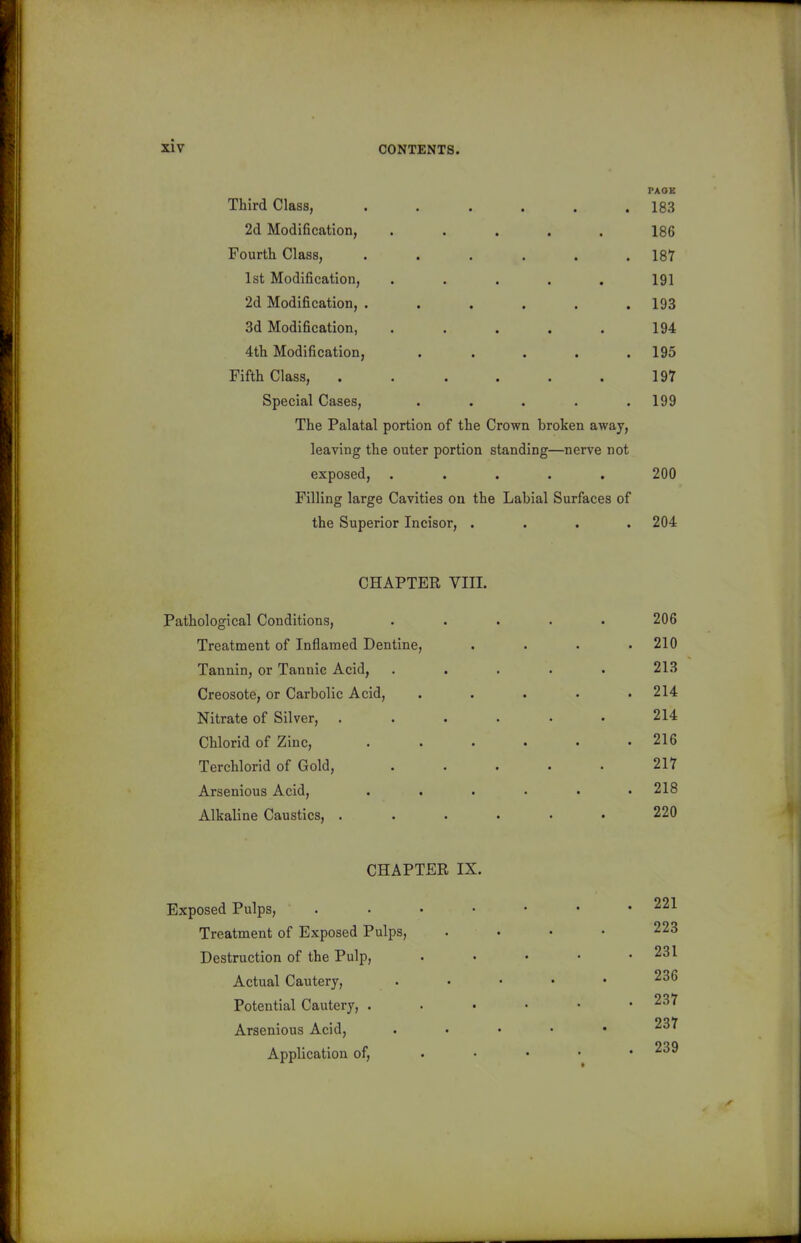 PAOE Third Class, . . . . . .183 2d Modification, ..... 186 Fourth Class, . . . . . .187 1st Modification, . . . . . 191 2d Modification, ...... 193 3d Modification, ..... 194 4th Modification, ..... 195 Fifth Class, . . . . . . 197 Special Cases, ..... 199 The Palatal portion of the Crown broken away, leaving the outer portion standing—nerve not exposed, ..... 200 Filling large Cavities on the Labial Surfaces of the Superior Incisor, .... 204 CHAPTER VIII. Pathological Conditions, Treatment of Inflamed Dentine, Tannin, or Tannic Acid, Creosote, or Carbolic Acid, Nitrate of Silver, Chlorid of Zinc, Terchlorid of Gold, Arsenious Acid, Alkaline Caustics, . CHAPTER IX. Exposed Pulps, . Treatment of Exposed Pulps, Destruction of the Pulp, Actual Cautery, Potential Cautery, . Arsenious Acid, Application of, 206 . 210 213 . 214 214 . 216 217 . 218 220 . 221 223 . 231 236 . 237 237 . 239