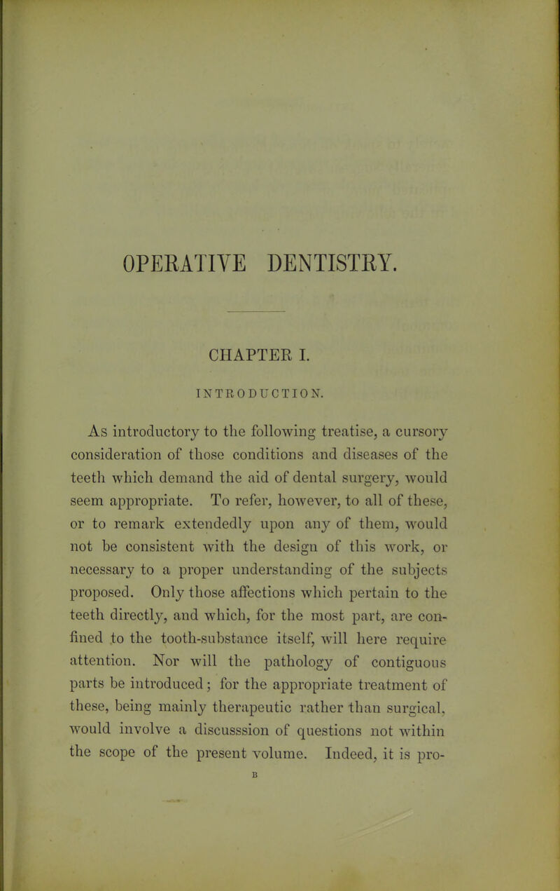 OPERATIVE DENTISTRY. CHAPTER I. INTRODUCTION. As introductory to the following treatise, a cursory consideration of those conditions and diseases of the teetli which demand the aid of dental surgery, would seem appropriate. To refer, however, to all of these, or to remark extendedly upon any of them, would not be consistent with the design of this work, or necessary to a proper understanding of the subjects proposed. Only those affections which pertain to the teeth directly, and which, for the most part, are con- fined to the tooth-substance itself, will here require attention. Nor will the pathology of contiguous parts be introduced; for the appropriate treatment of these, being mainly therapeutic rather than surgical, would involve a discusssion of questions not within the scope of the present volume. Indeed, it is pro- B