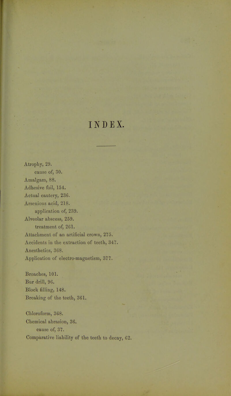 INDEX. Atrophy, 29. cause of, 30. Amalgam, 88. Adhesive foil, 154. Actual cautery, 236. Arsenious acid, 218. application of, 239. Alveolar abscess, 259. treatment of, 261. Attachment of an artificial crown, 275. Accidents in the extraction of teeth, 347. Anesthetics, 368. Application of electro-magnetism, 377. Broaches, 101. Bur drill, 96. Block filling, 148. Breaking of the teeth, 361. Chloroform, 368. Chemical abrasion, 36. cause of, 37. Comparative liability of the teeth to decay, 62.