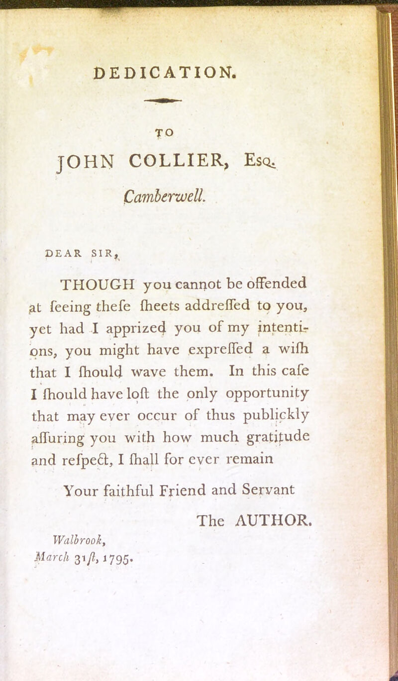 DEDICATION, TO JOHN COLLIER, Esq. Camberwell. DEAR SIR^ THOUGH you cannot be offended at feeing thefe meets addrefled to you, yet had I apprize4 you of my intenti- ons, you might have expreffed a wifh that I mould wave them. In this cafe I mould have loft the only opportunity that may ever occur of thus publickly affuring you with how much gratitude and refpecl:, I mail for ever remain Your faithful Friend and Servant The AUTHOR. Walbrooky March 31/2,1795.