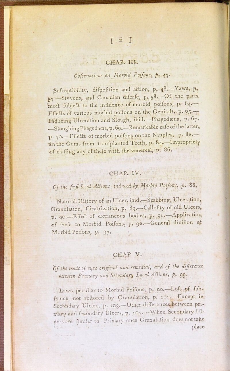PHAF. III. Obftrvalions on Morbid Poifons, p. 47. SufceptYbiHty, difpofition and aaion, p. 48.—Yaws, p, 5? —Sivvens, and Canadian difeafe, p. 58.—Of the parts moil fubjea to the influence of morbid poifons, p. G4.— Effefts of various morbid poifons on the Genitals, , p. 65-— Snducing'Ulceration and Slough, ibid.—Phagedena, p. 67. —Sloughing Phagedena, p. 69.—Remarkable cafe of the latter, p. 70.—Effefts of mprbid poifons on the Nipples, p. 82,— In the Gums from tranfplanted Teeth, p. 84.—Impropriety of claffiHE any of thefe with the venereal, p. 86. CHAP. IV. Of .the firfi local Actions induced by Morbid Poifons, p. 83. Natural Hiftory of an Ulcer, ibid.—Scabbing, Ulceration, Granulation, Cicatrization, p. 89.—Callofrty of old Ulcers, ■p-!. go.—Effcft of extraneous bodies, p. 91 .—Application of thefe to Morbid Poifons, p. 92.—General divihon qf Morbid Poifons, p. 97. CHAP V. fjf the vtodjt of curt original and remedial, and oj tht difference between Primary and Secondary Local Actions, p. 99. Laws peculiar to Morbid Poifons, p. 99.—Lofs of fub- ftafifc'e not reRored by Granulation, p. 101.—Except in Secondary Ulcers, p. j03.—Other diflercnccs-be'twccn pri- mary and fecondary Ulcers, p. 104.—When Secondary Ul- cers are fimilar to Fiimary ones Granulation does not take