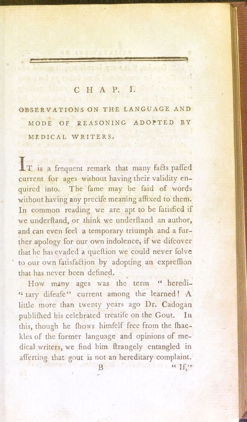 OBSERVATIONS ON THE LANGUAGE AND MODE OF REASONING ADOPTED BY MEDICAL WRITERS. It is a frequent remark that many fa&s pafled current for ages without having their validity en- quired into. The fame may be faid of words without having any precife meaning affixed to them. In common reading we are apt to be fatisfied if we underftand, or think we underftand an author, and can even feel a temporary triumph and a fur- ther apology for our own indolence, if we difcover that he has evaded a queftion we could never folve to our own fatisfa&ion by adopting an expreflion that has never been defined. How many ages was the term  heredi- tary difeafe current among the learned! A little more than twenty years ago Dr. Cadogan published his celebrated treatife on the Gout. In this, though he mows himfelf free from the fhac- kles of the former language and opinions of me- dical writers, we find him ftrangely entangled in afferling that gout is not an hereditary complaint. B  If,