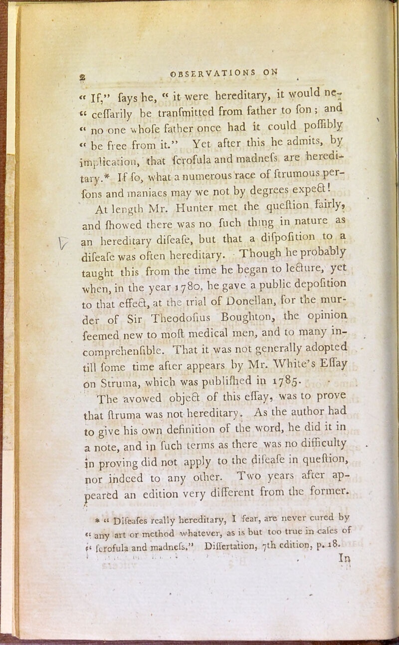 « If, fays he,  it were hereditary, it would ncr « ceffarily be tranfmitted from father to fon ; and « no one *hofe father once had it could poffibly « be free from it. Yet after this he admits, by im.-Hcaiion, that fcrofula and madnefs are heredi- tary.* If fo, what a numerous race of ftrumous per- sons and maniacs may we not by degrees expeO.! At length Mr. Hunter met the queftion fairly, and mowed there was no fuch thing in nature as an hereditary difeafe, but that a difpofition to a difeafewas often hereditary. Though he probably taught this from the time he began to le8ure, yet when, in the year 1780, he gave a public depofition to that effed, at the trial of Donellan, for the mur- der of Sir Theodofius Boughton, the opinion feemed new to moil medical men, and to many in- comprehenfible. That it was not generally adopted till fome time after appears by Mr. White's Effay on Struma, which was publifhed in 1785. The avowed object of this effay, was to prove that ftruma was not hereditary. As the author had to give his own definition of the word, he did it in a note, and in fu'ch terms as there was no difficulty jn proving did not apply to the difeafe in queftion, nor indeed to any other. Two years after ap- peared an edition very different from the former. * << Dileafes really hereditary, I fear, are never cured by « any art or method whatever, as is but too true in cafes of t< fcrofula and madnefs. Dilfertation, 7th edition, p. 18. * ••• • • ' . In