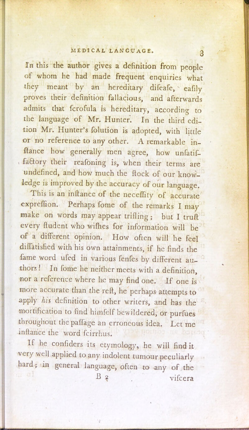 MEDICAL LANGUAGE. g In this the author gives a definition from people of whom he had made frequent enquiries what they meant by an hereditary difeafe, eafily proves their definition fallacious, and afterwards admits that fcrofula is hereditary, according to the language of Mr. Hunter. In the third edi- tion Mr. Hunter's folution is adopted, with little or no reference to any other. A remarkable in- ftance how generally men agree, how unfatif- , factory their reafoning is, when their terms are undefined, and how much the ftock of our know- ledge is improved by the accuracy of our language. This is an inftance of the neceffity of accurate exprelfion. Perhaps fome of the remarks I may make on words may appear trifling; but I trull every ftudent who wifhes for information will be of a different opinion. How often will he feel diffatisfied with his own attainments, if he finds the fame word ufed in various fenfes by different au,- thors! In fome he neither meets with a definition, nor a reference where he may find one. If one is more accurate than the reft, he perhaps attempts to apply his definition to other writers, and has the mortification to find himfelf bewildered, or purfues throughout the paffage an erroneous idea. Let me inftance the word fcirrhus. If he confiders its etymology, he will find it very well applied to any indolent tumour peculiarly hard; in general language, often to any of the ■B 2 vifcera