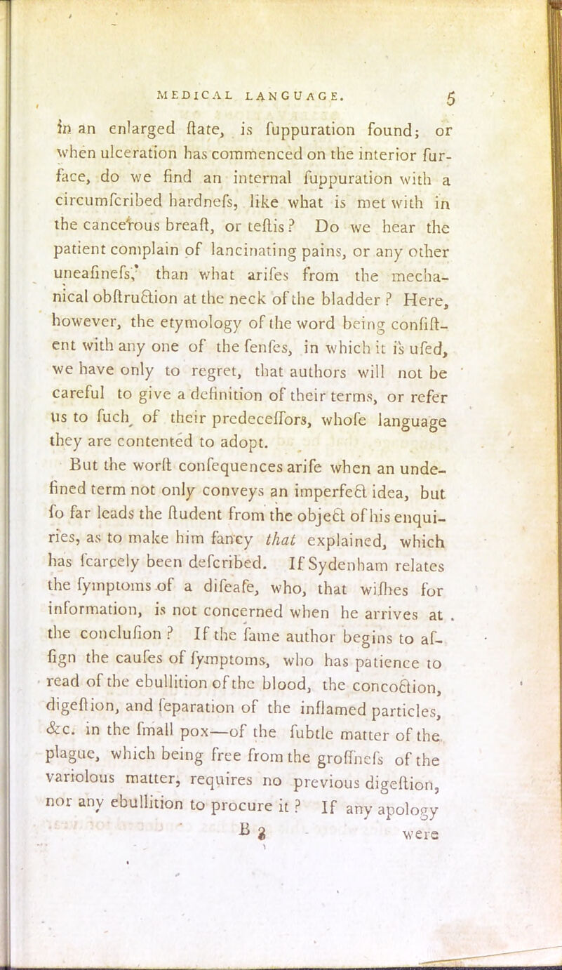 in an enlarged ftate, is fuppuration found; or when ulceration has commenced on the interior fur- face, do we find an internal fuppuration with a eircumfcribed hardnefs, like what is met with in the cancerous breaft, or teftis ? Do we hear the patient complain of lancinating pains, or any other uneafinefs; than what arifes from the mecha- nical obftruftion at the neck of the bladder ? Here, however, the etymology of the word being confift- ent with any one of the fenfes, in which it is ufed, we have only to regret, that authors will not be careful to give a definition of their terms, or refer Us to fuch of their predeceffors, whofe language they are contented to adopt. But the word confequences arife when an unde- fined term not only conveys an imperfect idea, but fo far leads the ftudent from the object of his enqui- ries, as to make him fancy that explained, which has fcarcely been defcribed. If Sydenham relates the fymptoms of a difeafe, who, that wifhes for information, is not concerned when he arrives at . the conclufion ? If the fame author begins to af- fign the caufes of fymptoms, who has patience to read of the ebullition of the blood, the concoftion, digeftion, and reparation of the inflamed particles, &c. in the fmall pox—of the fubtle matter of the plague, which being free from the groflhcfs of the variolous matter, requires no previous digeftion, nor any ebullition to procure it ? If any apology