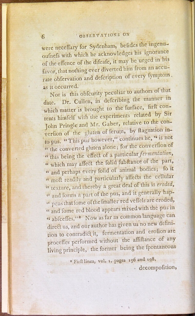 g ' • OBS'F.ftV ATIOKS OK were necelTary for Sydenham, befides the ingemi- oufnefs with which he acknowledges his ignorance of the effence of the difeafe, it may be urged in his favor, that nothing ever diverted him from an accu- rate obfervation and defection of every fymptom. as it occurred. Nor is this obfeurity peculiar to authors ot that date. Dr. Cullen, in defcribing the manner in which matter is brought to the furface, firft con- tents himfelf with the experiments related by bir 7ohn Pringleand Mr. Gaber, relative to the con- verfion of the gluten of ferum, by ftagnation m- to pus. This pus however, continues he, « is not H the converted gluten alone; for the converfion of « this being the effetl of a ^rticul&T fermentation, « which may affeft the folid fubftance of the part, « and perhaps every folid of animal bodies; fo it A moft readilv and particulaily affeas the cellular « texture, and thereby a great deal of this is eroded, «< and forms a part of the pus, and it generally hap- « pens thatlome of the fmaller red veffels are eroded, tt and Tome red blood appears mixed with the pus in « abfeeffes.* Now as far as common language can direaus, and our author has given us no new defini- tion to contradia it, fermentation and erofion are proceffes performed without the affiftance of any living principle, the former being the fpontaneous * Fhft lines, vol. 1. pages 196 and 198. decompofition,