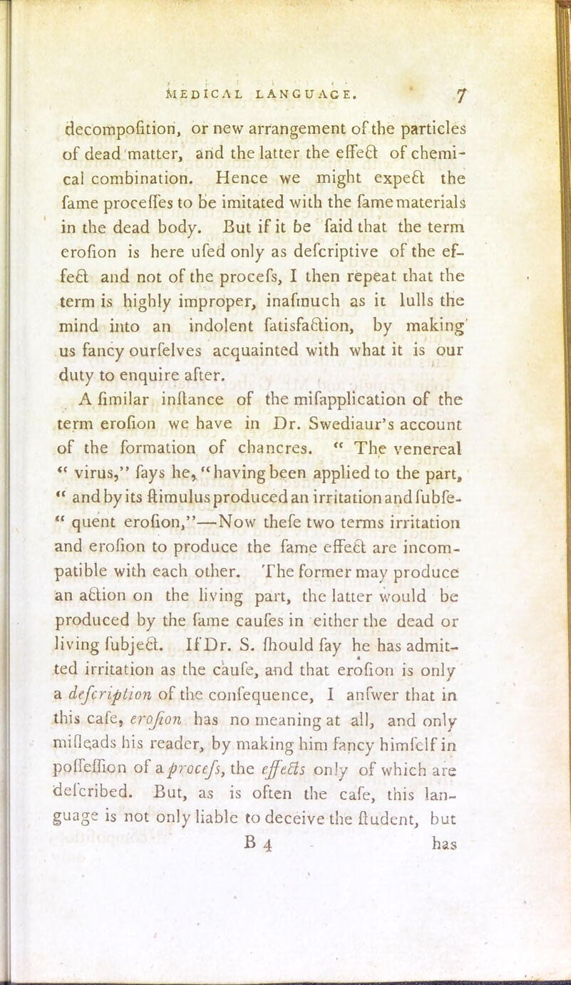 decompofition, or new arrangement of the particles of dead matter, and the latter the efFeft of chemi- cal combination. Hence we might expect the fame proceffes to be imitated with the fame materials in the dead body. But if it be faid that the term erofion is here ufed only as defcriptive of the ef- fect and not of the procefs, I then repeat ihat the term is highly improper, inafmuch as it lulls the mind into an indolent fatisfaction, by making us fancy ourfelves acquainted with what it is our duty to enquire after. A fimilar inllance of the mifapplication of the term erofion we have in Dr. Swediaur's account of the formation of chancres. The venereal virus, fays he,. having been applied to the part, and by its ftimulus produced an irritation and fubfe- quent erofion,—Now thefe two terms irritation and erofion to produce the fame effect are incom- patible with each other. The former may produce an action on the living part, the latter would be produced by the fame caufes in either the dead or living fubject. If Dr. S. mould fay he has admit- ted irritation as the caufe, and that erofion is only a defcription of the confequence, I anfwer that in this cafe, erofion has no meaning at all, and only mifieads his reader, by making him fancy himfclf in poffefnon of a procefs, the effcfts only of which are defcribed. But, as is often the cafe, this lan- guage is not only liable to deceive the ftudent, but