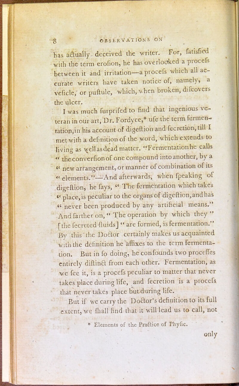 has aaually deceived the writer. For, fatisfied with the term erofion, he has overlooked a procefs between it and irritation—a procefs which all ac- curate writers have taken notice of, namely, a veficle, orpuftule, which, v, hen broken, difcovers the ulcer. I was much furprifed to find that ingenious ve- teran in our art, Dr. Fordyce,* ufe the term fermen- tatiop,in his account of digeftion and feeretion, till I met with a definition of the word, which extends to living as well as dead matter. Fermentationhe calls <i theconverfionof one compound into another, by a «« new arrangement, or manner of combination of its  elements.—And afterwards, when fpeaking of digeftion, he fays, « The fermentation which takes <c placets peculiar to the organs of digeftion, and has « never been produced by any artificial means. And farther on,  The operation by which they  [the fecreted fluids]  are formed, is fermentation. By this the Doctor certainly makes us acquainted with the definition he affixes to the term fermenta- tion. But in fo doing, he confounds two proceffes entirely diftinft from each other. Fermentation, as we fee it, is a procefs peculiar to matter that never takes place during life, and fecretion is a procefs that never takes place but during life. But if we carry the Do&or's definition to its full extent, we {hall find that it will lead us to call, not * Elements of the Prattice of Thyfic. only