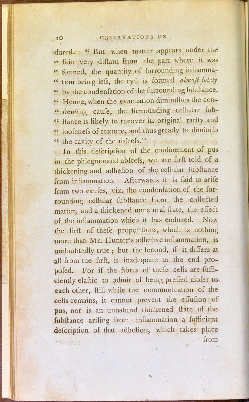 dured.  But when matter appears under the >« fkin very diftant from the part where it was «■ formed, the quantity of furrounding inflamma-  don being lefs, the cyfl is formed almoftfolely « by the condenfation of the furrounding fubftance.  Hence, when the evacuation diminifhes the con- fC denfing caufe, the furrounding cellular fub- ts fiance is likely to recover its original rarity and  loofenefs of texture, and thus greatly to diminilh <c the cavity of the abfeefs. In this defcription of the confinement of pus in the phlegmonoid abfeefs, we are firft told of a thickening and adhefion of the cellular fubftance from inflammation. Afterwards it is faid to arife from two caufes, viz. the condenfation of the fur- rounding cellular fubftance from the collefted matter, and a thickened unnatural ftate, the effect of the inflammation which it has endured. Now the firft of thefe propofitions, which is nothing more than Mr. Hunter's adhefive inflammation, is undoubtedly true ; but the fecond, if it differs at all from the firft, is inadequate to the end pro- pofed. For if the fibres of thefe cells are Tuffi- ciently elaftic to admit of being prefled clofer to each other, ftill while the communication of the cells remains, it cannot prevent the effufion of pus, nor is an unnatural thickened ftate of the fubftance arifing from inflammation a fufficient defcription of that adhefion, which takes place from