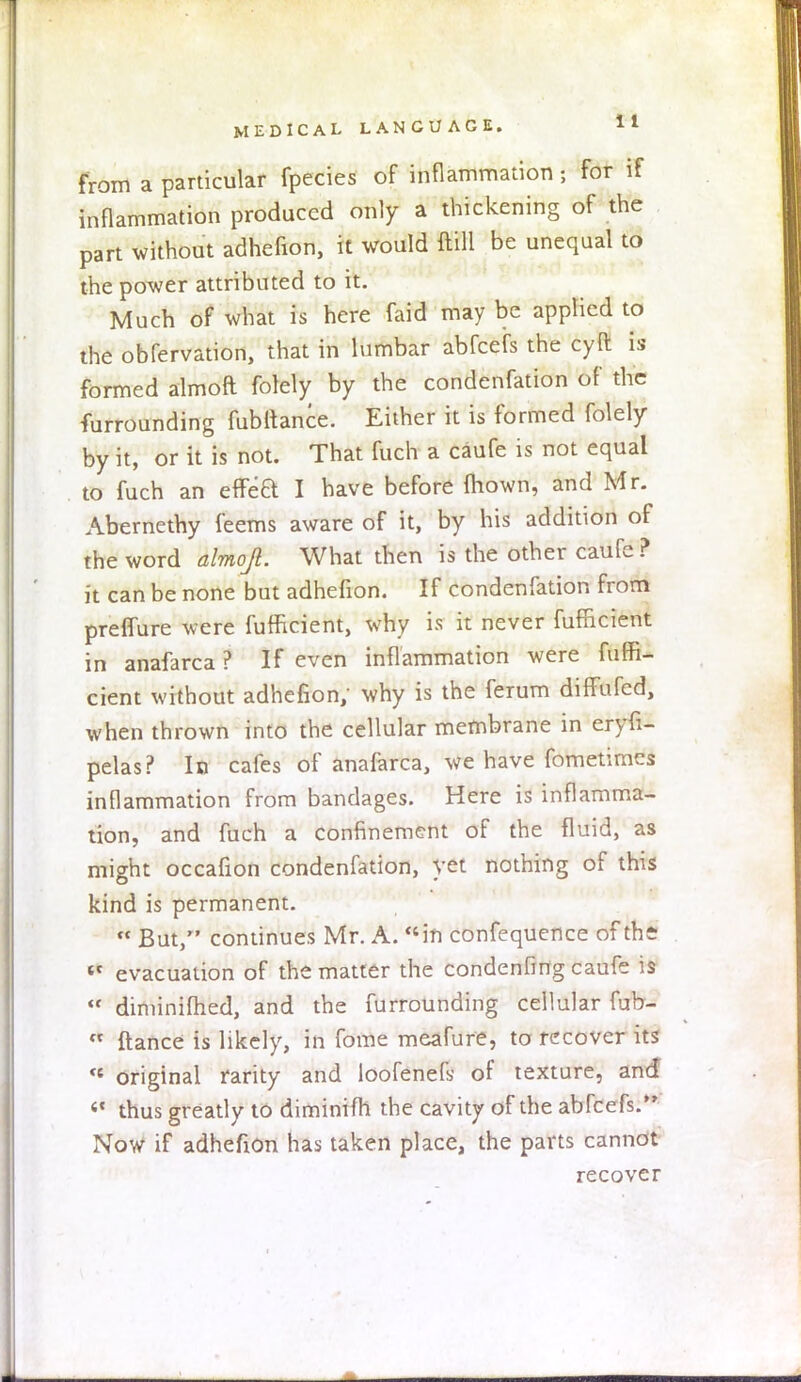 from a particular fpecies of inflammation; for if inflammation produced only a thickening of the part without adhefion, it would Bffli be unequal to the power attributed to it. Much of what is here faid may be applied to the obfervation, that in lumbar abfcefs the cyft in- formed almoft folely by the condenfation of the furrounding fubltance. Either it is formed folely by it, or it is not. That fuch a caufe is not equal to fuch an effea I have before Ihown, and Mr. Abernethy feems aware of it, by his addition of the word almojl. What then is the other caufe ? it can be none but adhefion. If condenfation from preffure were furfkient, why is it never fufricient in anafarca ? If even inflammation were furfi- cient without adhefion, why is the ferum diffufcd, when thrown into the cellular membrane in eryfi- pelas? In cafes of anafarca, we have fometimes inflammation from bandages. Here is inflamma- tion, and fuch a confinement of the fluid, as might occafion condenfation, yet nothing of this kind is permanent. t{ But, continues Mr. A. in confequence of the (t evacuation of the matter the condenfing caufe is  diminifhed, and the furrounding cellular fub-  fiance is likely, in fome meafure, to recover its (t original rarity and loofenefs of texture, and s* thus greatly to diminifll the cavity of the abfcefs. Now if adhefion has taken place, the parts cannot recover