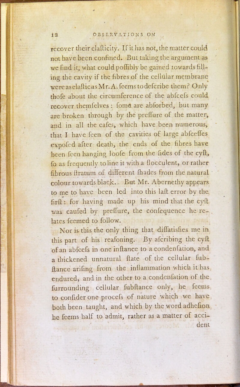 recover their elafticity. If it has not, the matter could not have been confined. But taking the argument as we find it, what could poffibly be gained towards fill- ing the cavity if the fibres of the cellular membrane wereaselafticasMr.A. feems to defcribe them? Only thofe about the circumference of the abfeefs could recover themfelves : fomd are abforbed, but many are broken through by the preffure of the matter, and in all the cafes, which have been numerous, that I have feen of the cavities of large abfeeffes expofed after death, the ends of the fibres have been feen hanging loofe from the fides of the cyft, fo as frequently to line it with a flocculent, or rather fibrous ftratum of different (hades from the natural colour towards black.. But Mr. Abernethy appears to me to have been led into this laft error by the firft: for having made up his mind that the cyft was caufed by preffure, the confequence he re- lates feemed to follow. Nor is this the only thing that diffatisfies me in this part of his reafoning. By afcribing the cyft of an abfeefs in one inftance to a condenfation, and a thickened unnatural ftate of the cellular fub- flance arifing from the inflammation which it has endured, and in the other to a condenfation of the furrounding cellular fubftance only, he feems to confider one procefs of nature which we have both been taught, and which by the word adhefion he feems half to admit, rather as a matter of acci- dent