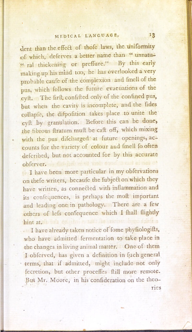 dent than the effea of thofe laws, the uniformity of which, deferves a better name than  unnatu- << ral thickening or prefTure. By this early making up his mind too, he has overlooked a very probable caufe of the complexion and fmell of the pus, which follows the future evacuations of the cylt. The firlt confined only of the confined pus, but when the cavity is incomplete, and the fides collapro, the dilpofition takes place to unite the cyft by granulation. Before this can be done, the fibrous ftratum muft be call off, which mixing with the pus difcharged' at future openings, ac- counts for the variety of colour and fmell fo often defcribed, but not accounted for by this accurate obferver. I have been more particular in my obfervations on thefe writers, becaufe the fubjeaon which they have written, as connected with inflammation and its conferences, is perhaps the moll important and leading one in pathology. There are a few others of lefs contequence which I mall (lightly hint at. I have already taken notice of fome phyfiologifts, who have admitted fermentation to take place in the changes in living animal matter. One of them I obferved, has given a definition in fuch general terms, that if admitted, might include not only fecretion, but other procefles Mill more remote. But Mr. Moore, in his confideration on the theo- ries