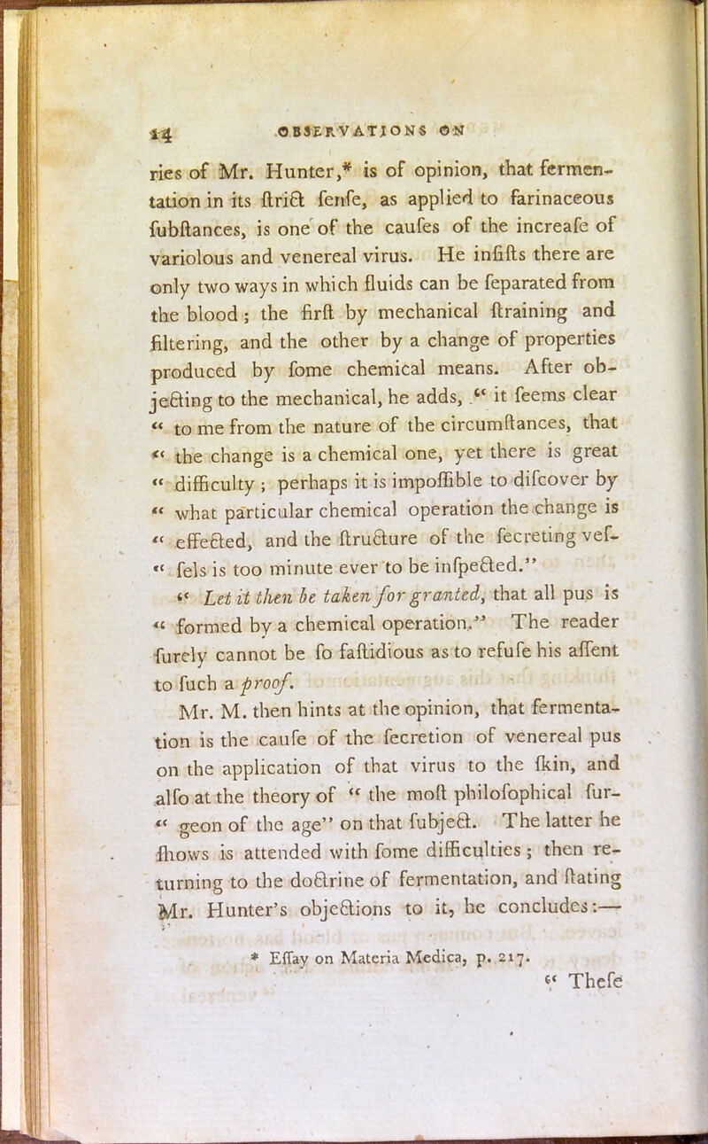 ries of Mr. Hunter,* is of opinion, that fermen- tation in its ftri6l fenfe, as applied to farinaceous fubftances, is one of the caufes of the increafe of variolous and venereal virus. He infills there are only two ways in which fluids can be feparated from the blood; the firft by mechanical {training and filtering, and the other by a change of properties produced by fome chemical means. After ob- jeding to the mechanical, he adds, ». it feems clear  to me from the nature of the circumftances, that « the change is a chemical one, yet there is great « difficulty ; perhaps it is impoffible to difcover by  what particular chemical operation the change is « efFeaed, and the ftruaure of the fecreting vef- « fels is too minute ever to be iiifpefted. if Let it then be taken for granted, that all pus is <£ formed by a chemical operation. The reader furely cannot be fo faftidious as to refufe his affent to fuch a proof. Mr. M. then hints at the opinion, that fermenta- tion is the caufe of the fecretion of venereal pus on the application of that virus to the fkin, and alfoatthe theory of the molt philofophical fur- <c geon of the age on that fubjea. The latter he fhows is attended with fome difficulties; then re- turning to the doarine of fermentation, and ftating Mr. Hunter's objeaions to it, he concludes:— * Effay on Materia Medica, p. 217. V Thefe