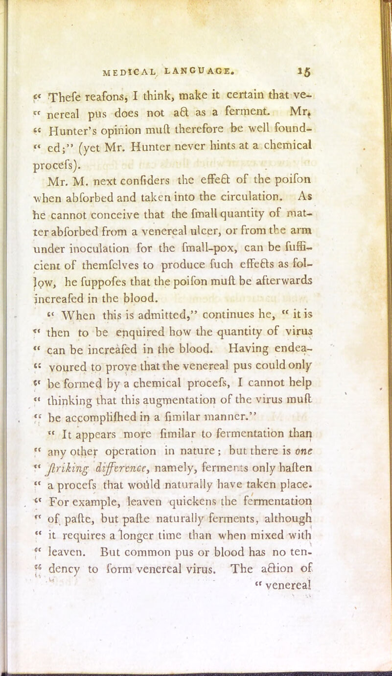 p Thefe reafons, I think, make it certain that ve- in nereal pus does not act as a ferment. Mr. Hunter's opinion mult therefore be well found- f* cd; (yet Mr. Hunter never hints at a chemical procefs). Mr. M. next confiders the effect of the poifon when abforbed and taken into the circulation. As he cannot conceive that the fmall quantity of mat- ter abforbed from a venereal ulcer, or from the arm under inoculation for the fmall-pox, can be fuffi- cient of themfelves to produce fuch effefts as fol- low, he fuppofes that the poifon mult be afterwards increafed in the blood. When this is admitted, continues he, « it is f then to be enquired how the quantity of virus f* can be increafed in the blood. Having endea- voured to prove that the venereal pus could only «' be formed by a chemical procefs, I cannot help f* thinking that this augmentation of the virus mult f* be accomplished in a fimilar manner. It appears more fimilar to fermentation than f* any other operation in nature ; but there is one *' Jlriking difference, namely, ferments only haften f* a procefs that would naturally have taken place. 41 For example, leaven quickens the fermentation f< of pafte, but pafle naturally ferments, although it requires a longer time than when mixed with leaven. But common pus or blood has no ten- J* dency to form venereal virus. The action of venereal