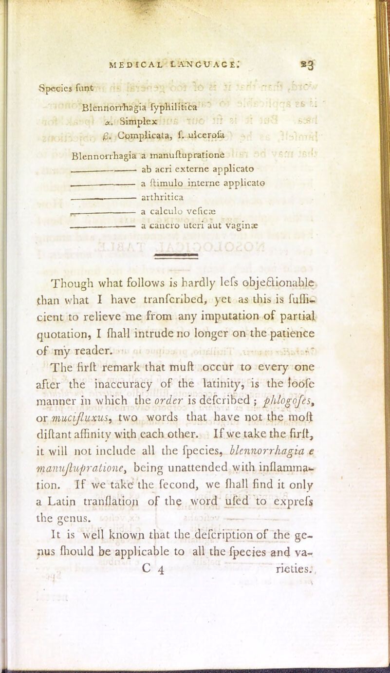 ,Specics funt Blennorrhagia fyphilitica a.. Simplex £. Complicata, f. uicerofa Blennorrhagia a manufhipratione . , ab acri externe applicato . a ftimulo interne applicato , , arthritica _ . a calculo vefica: __ ■ a cancro uteri aut vaginae Though what follows is hardly lefs objectionable than what I have transcribed, yet as this is fulh- cient to relieve me from any imputation of partial quotation, I (hall intrude no longer on the patience of my reader. The firft remark that muft occur to every one after the inaccuracy of the latinity, is the Joofe manner in which the order is defcribed ; phlogofes, or mucijluxus, two words that have not the molt diftant affinity with each other. If we take the firft, it will not include all the fpecies, blennorrhagia e maniiJlupratione> being unattended with inflamma«- tion. If we take the fecond, we fliall find it only a Latin tranflation of the word ufed to exprefs the genus. It is well known that the defcription of the ge- nus fliould be applicable to all the fpecies and va- C 4 rieties.
