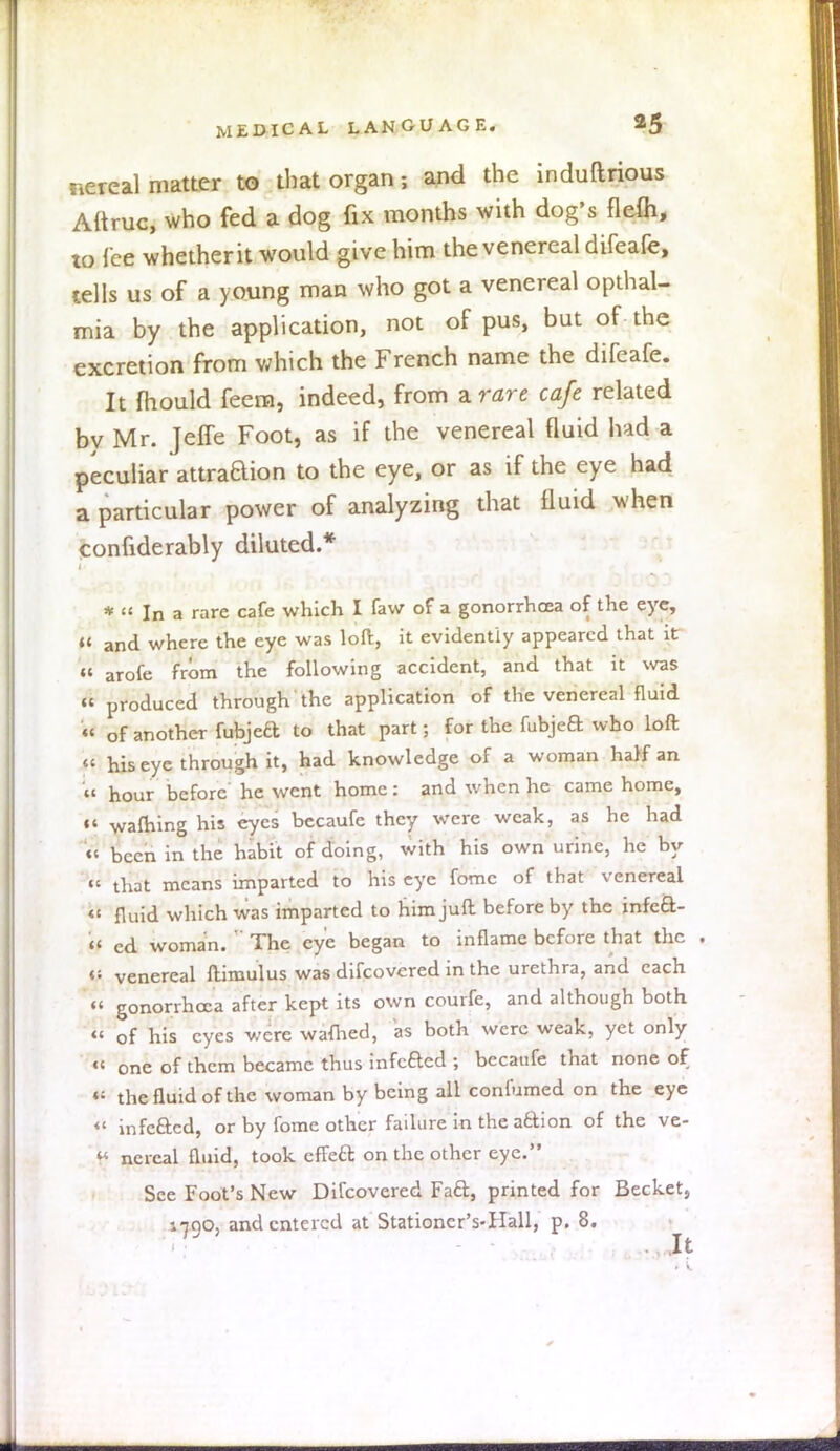 nereal matter to that organ s and the induftrious Altruc, who fed a dog fix months with dog's flefh, to ice whether it would give him the venereal difeafe, tells us of a young man who got a venereal opthal- mia by the application, not of pus, but of the excretion from which the French name the difeafe. It mould feera, indeed, from a rare cafe related bv Mr. Jeife Foot, as if the venereal fluid had a peculiar attraBion to the eye, or as if the eye had a particular power of analyzing that fluid when confiderably diluted.* *  In a rare cafe which I faw of a gonorrhoea of the eye, « and where the eye was loft, it evidently appeared that it  arofe from the following accident, and that it was « produced through the application of the venereal fluid « of another fubjeft to that part; for the fubjea who loft « his eye through it, had knowledge of a woman half an « hour before he went home: and when he came home,  warning his eyes becaufc they were weak, as he had « been in the habit of doing, with his own urine, he by «' that means imparted to his eye fomc of that venereal «' fluid which was imparted to him juft before by the infeft- (f cd woman.  The eye began to inflame before that the . <: venereal ftimulus was difcovcred in the urethra, and each « gonorrhoea after kept its own courfe, and although both « of his eyes were wafhed, as both were weak, yet only « one of them became thus infeacd ; becaufe that none of «: the fluid of the woman by being all confumed on the eye «' infeftcd, or by fomc other failure in the a&ion of the ve- nereal fluid, took effect on the other eye. See Foot's New Difcovered Fad, printed for Becket, 1790, and entered at Stationcr's-Hall, p. 8.