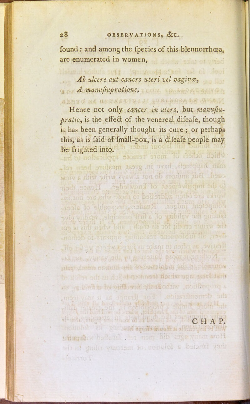 found: and among the fpecies of this blennorrhea, are enumerated in women, Ah ulcere ant cancro uteri vel vagincz, A manujlupratione. Hence not only cancer in utcro, but manu/lu- f ratio, is the effecl of the venereal difeafe, though it has been generally thought its cure ; or perhaps this, as is faid of fmall-pox, is a difeafe people may be frighted intQ. CHAP.