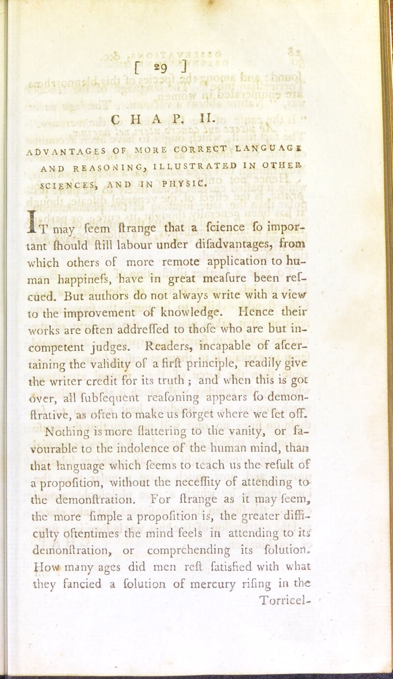r ^9 ] CHAP. XL ADVANTAGES OF MORE CORRECT LANGUAGE AND REASONING, ILLUSTRATED IN OTHER. SCIENCES, AND IN PHYSIC. It may feem ftrange that a fcience fo impor- tant mould (till labour under difadvantages, from which others of more remote application to hu- man happinefs, have in great meafure been ref- cued. But authors do not always write with a view 10 the improvement of knowledge. Hence their works are often addrcffed to thofc who are but in- competent judges. Readers, incapable of afcer- taining the validity of a firft principle, readily give the writer credit for its truth ; and when this is got over, all fubFeqaent reafoning appears fo demon- ftrative, as often to make us forget where we fct off. Nothing is more flattering to the vanity, or fa- vourable to the indolence of the human mind, than that language which feems to teach us the refult of a propofition, without the neceflity of attending to the demonstration. For ftrange as it may feem, the more fimple a propofition is, the greater diffi- culty oftentimes the mind feels in attending to its demonftration, or comprehending its folution. How many ages did men reft fatisfied with what they fancied a folution of mereury rifing in the Torricel-