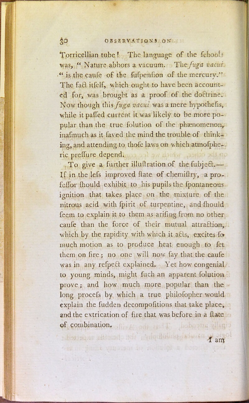 $0 OBSERVATION J ON' ■ Torricellian tube ! The language of the fchool: was, Nature abhors a vacuum. Thefuga vacui is the caufe of the fufpenfion of the mercury. The fad itfelf, which ought to have been account- ed for, was brought as a proof of the doctrine. Now though this fuga vacui was a mere hypothefis, while it parTed current it was likely to be more po- pular than the true folution of the pha;nomenonr inafmuch as it faved the mind the trouble of think- ing, and attending to thofe laws oh w hich atmofphe-. ric preffure depend. To give a further illuftration of the fubject— If in the lefs improved ftate of chemifhy, a pro- feffor mould exhibit to his pupils the fpontaneous ignition that takes place on the mixture of the nitrous acid with fpirit of turpentine, and mould feem to explain it to them as arifing from no other caufe than the force of their mutual attraction, which by the rapidity with which it acls, excites fo- much motion as to produce heat enough to fet them on fire; no one will now fay that the caufe was in any refpeft explained. Yet how congenial to young minds, might fuch an apparent folution prove; and how much more popular than the long procefs by which a true philofopher would explain the fudden decompofitions that take place, and the extrication of fire that was before in a flate of combination. I am