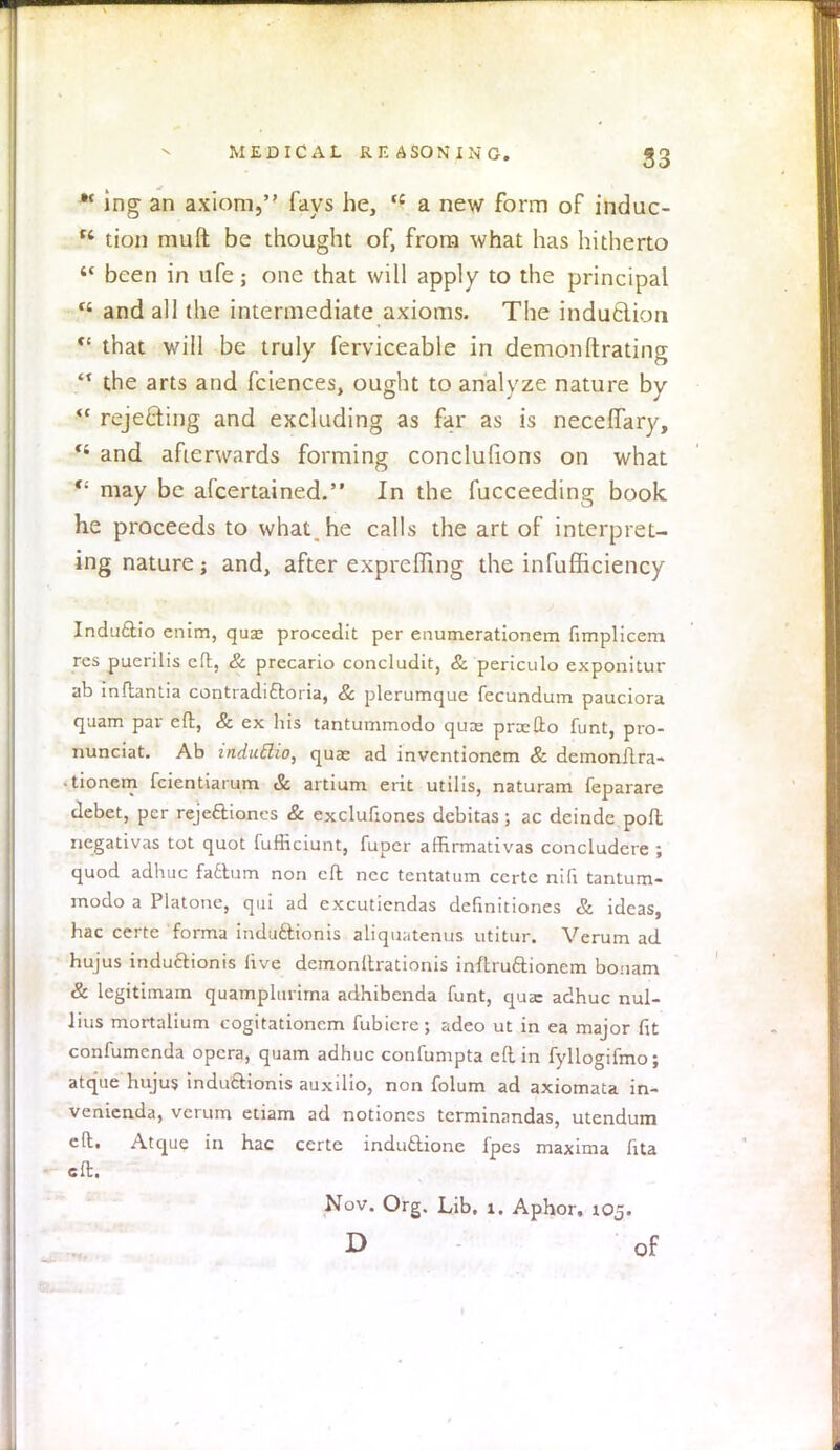 ing an axiom, fays he, tc a new form of induc- C4 tion muft be thought of, from what has hitherto  been in ufe; one that will apply to the principal  and all (he intermediate axioms. The indu&ion  that will be truly ferviceable in demonftrating '* the arts and fciences, ought to analyze nature by  rejecting and excluding as far as is necefTary, *' and afterwards forming conclufions on what  may be afcertained. In the fucceeding book, he proceeds to what, he calls the art of interpret- ing nature; and, after exprefling the infufficiency Indu&io enim, qua? procedit per enumerationem fimplicem res puerilis eft, & prccario concludit, & periculo exponitur ab inflantia contradittoria, & plerumquc fecundum pauciora quam par eft, & ex his tantummodo quae pnefto funt, pro- nunciat. Ab induBio, quae ad inventionem & demonftra- ■ tionem fcientiarum & artium erit utilis, naturam feparare debet, per reje&iones & exclufiones debitas; ac deinde poft ncgativas tot quot fufliciunt, fuper affirmativas concludere ; quod adhuc factum non eft nec tentatum certe nifi tantum- modo a Platonc, qui ad excutiendas definitiones & ideas, hac certe forma indu6t.ionis aliquatenus utitur. Verum ad hujus induclionis five demonftrationis inftru&ioncm bonam & legitimam quamplurima adhibenda funt, qua: adhuc nul- Jius mortalium cogitationem fubierc; adeo ut in ea major fit confumenda opera, quam adhuc confumpta eft in fyllogifmo; atque hujus indutlionis auxilio, non folum ad axiomata in- venienda, verum etiam ad notioncs terminandas, utendum eft. Atque in hac certe inductione fpes maxima fita eft. Nov. Org. Lib. 1. Aphor. 105. D of