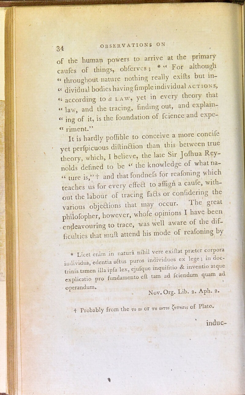of the human powers to arrive at the primary caufes of thing.,, obfervcs; *  For although « throughout nature nothing really exifts but in- cc dividu,l bodies having fimple individual actions, « according to a law, yet in every theory that « law, and the tracing, finding out, and explain- « ing of it, is the foundation of fcience and expe-  riment. It is hardly poffible to conceive a more conciie yet perfoicuous diftinaion than this between true theory, which, I believe, the late Sir Jofhua Rey- nolds defined to be « the knowledge of whatna- « ture is t and thatfondnefs for reafomng which teaches us for every efFea to affign a caufe, with- out the labour of tracing fads or confidenng the various objeaions that may occur. The great philofopher, however, whofe opinions I have been endeavouring to trace, was well aware of the dif- ficulties that mult attend his mode of reafomng by * Licet enim in natura nihil vere exiftat prater corpora iadividua, edentia aaus purcs individuos ex lege; m doc- tvinis tamen ilia ipfa lex, ejufque inquifitio & mvenUo atque cxplicatio pro fundamento eft tam ad fciendum quam ad operandum. . Nov. Org. Lib. 2. Aph. 2. + Probably from the to or or rs ovtoj £>tw« of Plato. induc-