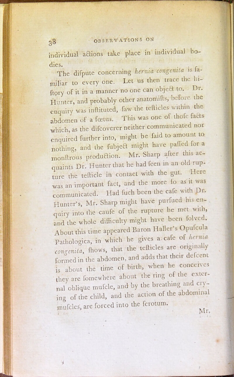 individual aBions take place in individual bo- dies. The difpute concerning hernia congenita is fa- miliar to every one. Let us then trace the hi- ftory of it in a manner no one can objea to. Dr. Hunter, and probably other anatomifts, before the enquiry was inftituted, faw the tefticles within the abdomen of a foetus. This was one of thofe fads which, as the difcoverer neither communicated nor cnquired further into, might be faid to amount to nothing, and the fubjeB might have paffed for a xnonftrous produaion. Mr. Sharp after tins ac- quaints Dr. Hunter that he had feen in an old rup- ture the tefticle in contact with the gut. Here was an important fact, and the more 16 as it was communicated. Had fuch been the cafe with Dr. Hunter's, Mr. Sharp might have purfued his en- quiry into the caufe of the rupture he met with, and the whole difficulty might have been folvcd. About this time appeared Baron Halter's Opufcula Pathologica, in which he gives a. cafe oi hernia congenita, (hows, that the tefticles are origmally formed in the abdomen, and adds that their deferent is about the time of birth, when he conceives they are fomewhere about the ring of the exter- nal oblique mufcle, and by the breathing and cry- ing of the child, and the action of the abdominal mufcies, are forced into the fcrotum. • ■ Mr. i