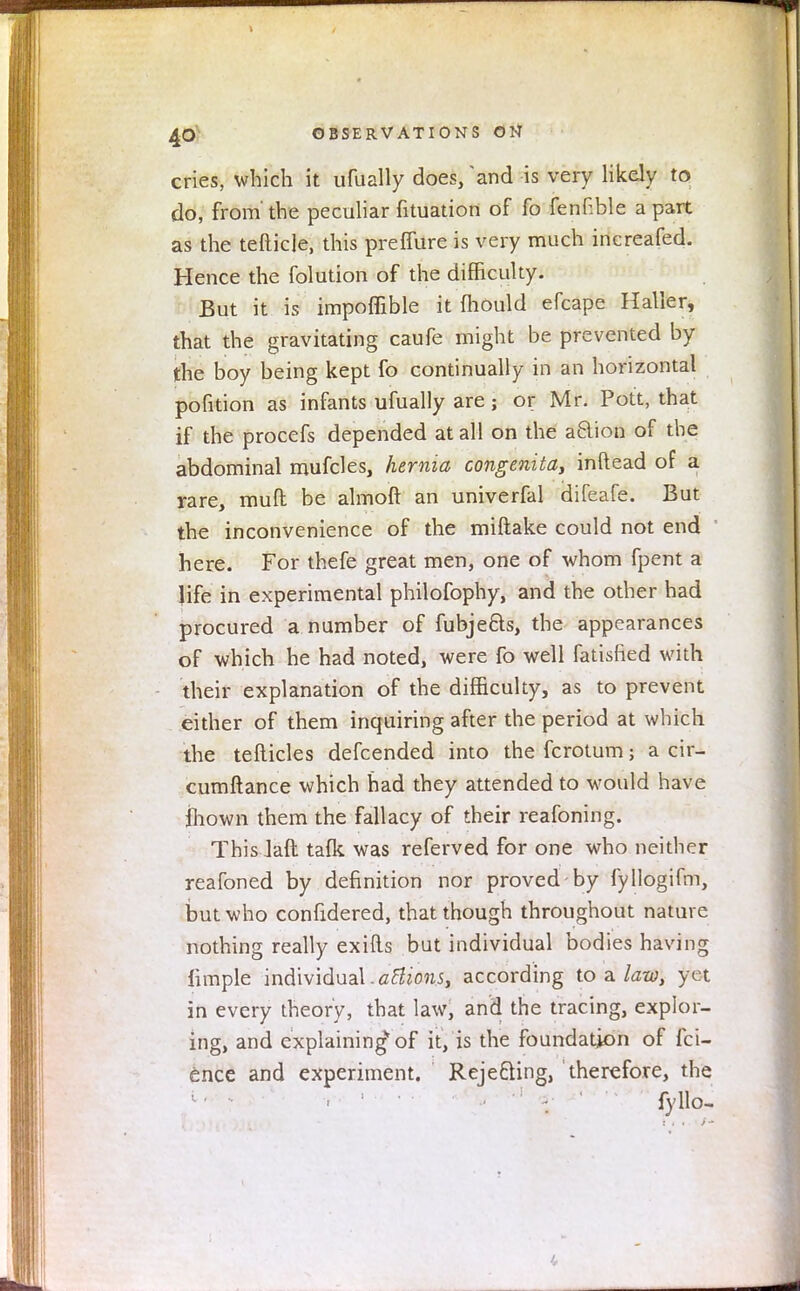 cries, which it ufually does, 'and is very likely to do, from'the peculiar fituation of fo fenEble apart as the tefticle, this preffure is very much increafed. Hence the folution of the difficulty. But it is impoflible it fhould efcape Haller, that the gravitating caufe might be prevented by the boy being kept fo continually in an horizontal pofition as infants ufually are; or Mr. Pott, that if the procefs depended at all on the action of the abdominal mufcles, hernia congenita, inftead of a rare, mull be almoft an univerfal difeafe. But the inconvenience of the miftake could not end here. For thefe great men, one of whom fpent a life in experimental philofophy, and the other had procured a number of fubjects, the appearances of which he had noted, were fo well fatisfied with their explanation of the difficulty, as to prevent either of them inquiring after the period at which the tefticles defcended into the fcrotum} a cir- cumftance which had they attended to would have mown them the fallacy of their reafoning. This Jaft talk was referved for one who neither reafoned by definition nor proved by fyllogifm, but who confidered, that though throughout nature nothing really exifts but individual bodies having fimple individual.attions, according to a law, yet in every theory, that law, and the tracing, explor- ing, and explaining of it, is the foundation of fci- ence and experiment. Rejecting, therefore, the . ' -: - ' fyllo-