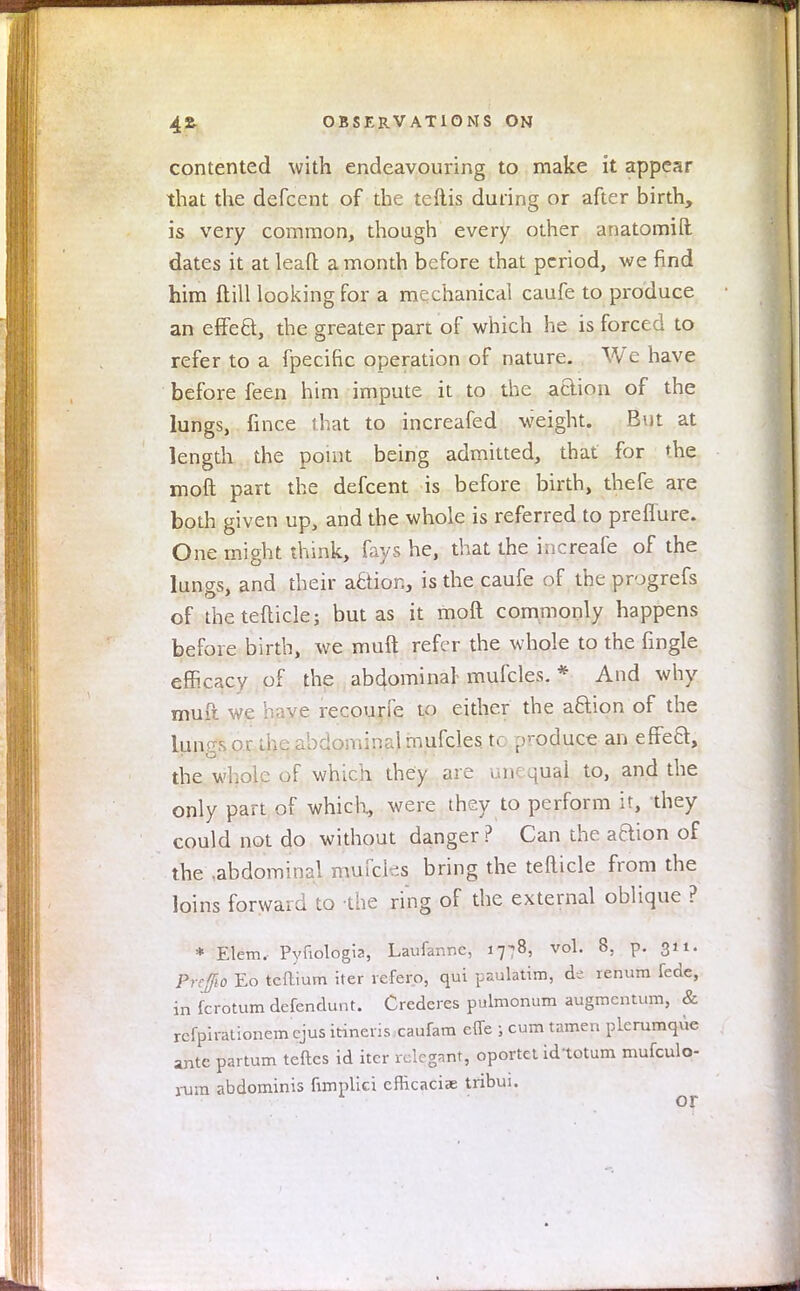 contented with endeavouring to make it appear that the defcent of the teftis during or after birth, is very common, though every other anatomift dates it at lead a month before that period, we find him ft ill looking for a mechanical caufe to produce an effeQ, the greater part of which he is forced to refer to a fpecific operation of nature. We have before feen him impute it to the aaion of the lungs, fince that to increafed weight. But at length the point being admitted, that for the mod part the defcent is before birth, thefe are both given up, and the whole is referred to prefTure. One might think, fays he, that the increafe of the lungs, and their action, is the caufe of the progrefs of thetefticle; but as it molt commonly happens before birth, we muft refer the whole to the fingle efficacy of the abdominal-mufcles. * And why muft we have recourfe to either the a&ion of the lungs or the abdominal mufcles. tc produce an effeft, the whole of which they are unequal to, and the only part of which, were they to perform it, they could not do without danger? Can the aaion of the .abdominal muTcks bring the tefticle from the loins forward to the ring of the external oblique ? * Elem. Pyfiologia, Laufannc, 1778, vol. 8, p. 311. Pre/10 Eo tcftium iter refero, qui paulatim, ck renum fede, in fcrotum defendunt. Crederes pulmonum augmcntum, & refph-ationem ejus itineris caufam effe } cum tamen plerumque ante partum teftcs id iter rclcgnnt, oportet idtotum mufculo- rum abdominis fimpHci emcaciae tribui.