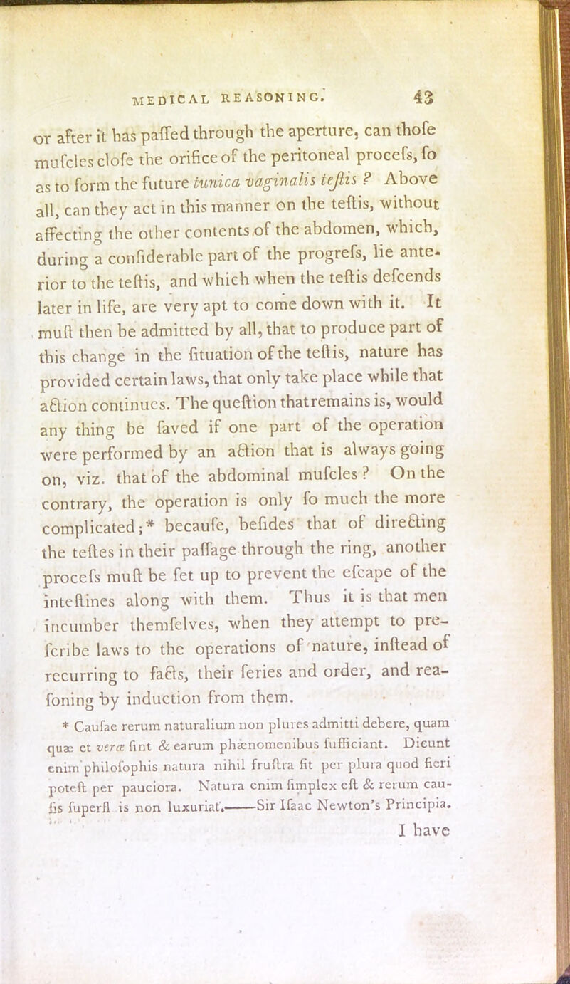 or after it has patted through the aperture, can thofe mufclesclofe the orifice of the peritoneal procefs,fo as to form the future tunica vaginalis teflis ? Above all, can they act in this manner on the teftis, without affecting the other contents,of the abdomen, which, during a confiderable part of the progrefs, lie ante- rior to the teflis, and which when the teftis defcends later in life, are very apt to come down with it. It mud then be admitted by all, that to produce part of this change in the fituation of the teftis, nature has provided certain laws, that only take place while that action continues. The queftion thatremains is, would any thing be faved if one part of the operation were performed by an aBion that is always going on, viz. that of the abdominal mufcles ? On the contrary, the operation is only fo much the more complicated;* becaufe, befidcs that of direBing the teftes in their paffage through the ring, another procefs muft be fet up to prevent the efcape of the interlines along with them. Thus it is that men incumber themfelves, when they attempt to pre- fer! be laws to the operations of nature, inftead of recurring to fafrs, their feries and order, and rea- foning by induction from them. * Caufae rcrum naturalium non pluics admitti debere, quam quae et vent lint & earum phicnomcnibus fufficiant. Dieunt enim philoi'ophis natura nihil fruftra fit per plura quod fieri poteft per pauciora. Natura enim (implex eft & return cau- iis fuperfl is non luxuriat, Sir Ifaac Newton's Principia. I have