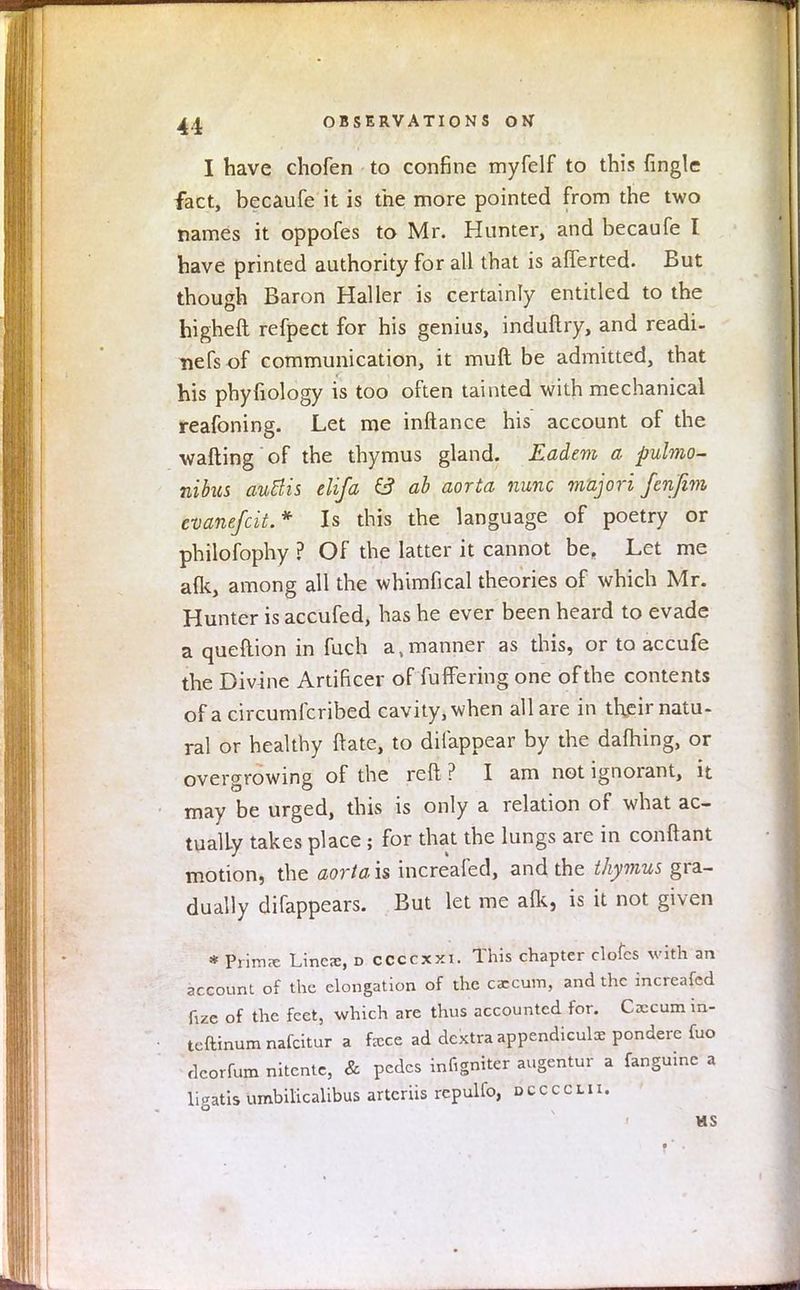 I have chofen to confine myfelf to this {ingle fact, becaufe it is the more pointed from the two names it oppofes to Mr. Hunter, and becaufe I have printed authority for all that is afferted. But though Baron Haller is certainly entitled to the higheft refpect for his genius, induflry, and readi- nefs of communication, it muft be admitted, that his phyfiology is too often tainted with mechanical reafoning. Let me inftance his account of the wafting of the thymus gland. Eadem a pulmo- nibus autlis elifa & ab aorta nunc majori fenjim evanefcit.* Is this the language of poetry or philofophy ? Of the latter it cannot be. Let me a(k, among all the whimfical theories of which Mr. Hunter is accufed, has he ever been heard to evade a queftion in fuch a, manner as this, or to accufe the Divine Artificer of fuffering one of the contents of a circumfcribed cavity, when all are in their natu- ral or healthy ftate, to dilappear by the dafhing, or overgrowing of the reft ? I am not ignorant, it may be urged, this is only a relation of what ac- tually takes place ; for that the lungs are in conftant motion, the aortais, increafed, and the thymus gra- dually difappears. But let me alk, is it not given * Prima: Lines, d ccccxxi. This chapter clofes with an account of the elongation of the caecum, and the increafed fize of the feet, which are thus accounted for. Caecum m- teftinum nafcitur a fccce ad dcxtra appendicular pondere fuo dcorfum nitente, & pedes infigniter augentur a fanguine a ligatis umbilicalibus artcriis repulfo, o c c c c l i i. us
