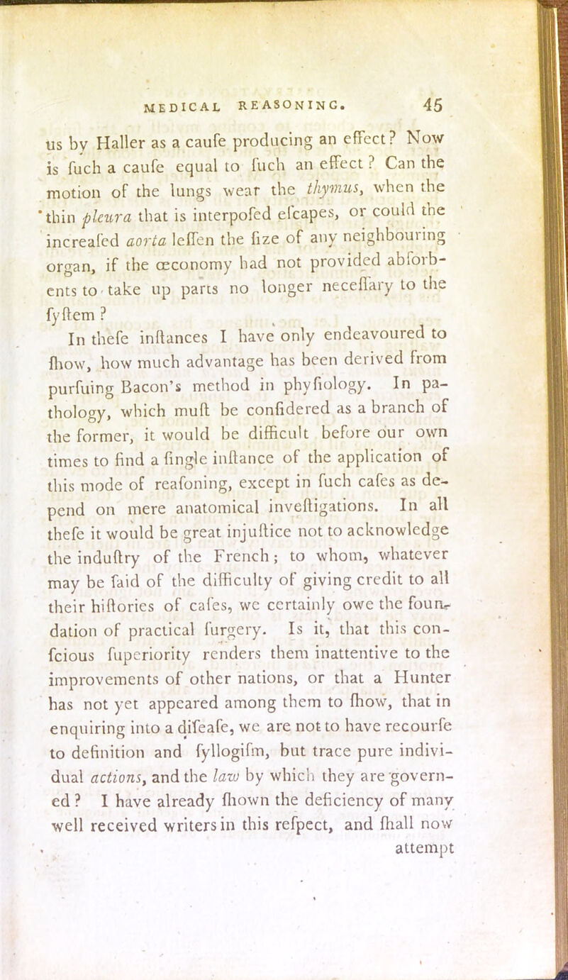 us by Haller as a caufe producing an effect? Now is fuch a caufe equal to fuch an effect ? Can the motion of the lungs wear the thymus, when the thin pleura that is interpofed efcapes, or could the increafed aorta Ieffen the fize of any neighbouring organ, if the ceconomy had not provided abfovb- ents to take up parts no longer neceffary to the fyflem ? In thefe inRances I have only endeavoured to fhow, how much advantage has been derived from purfuing Bacon's method in phyfiology. In pa- thology, which mud be confidered as a branch of the former, it would be difficult before our own times to find a Angle inftance of the application of this mode of rcafoning, except in fuch cafes as de- pend on mere anatomical invefligations. In all thefe it would be great injuftice not to acknowledge the induftry of the French; to whom, whatever may be faid of the difficulty of giving credit to all their hiftorics of cafes, wc certainly owe the fourw dation of practical furgery. Is it, that this con- fcious fupcriority renders them inattentive to the improvements of other nations, or that a Hunter has not yet appeared among them to fhow, that in enquiring into a difeafe, we are not to have recourfe to definition and fyllogifm, but trace pure indivi- dual actions, and the law by which they are'govern- ed? I have already fliown the deficiency of many well received writers in this refpect, and fhall now attempt