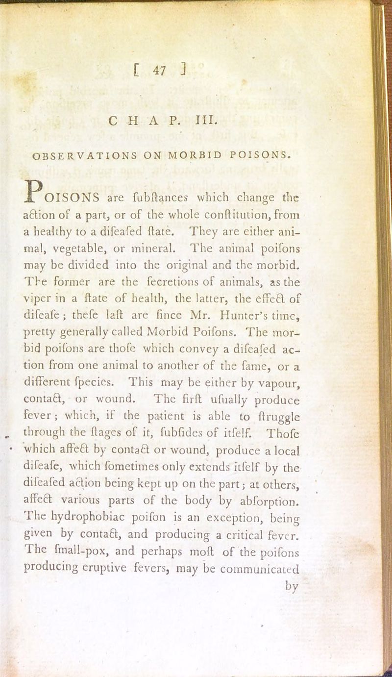 CHAP. III. OBSERVATIONS ON MORBID POISONS. JPoiSONS arc fubftances which change the aclion of a part, or of the whole conftitution, from a healthy to a difeafed (late. They are either ani- mal, vegetable, or mineral. The animal poifons may be divided into the original and the morbid. The former are the fecretions of animals, as the viper in a ftate of health, the latter, the effeel of difeafe ; thefe laft are fmce Mr. Hunter's time, pretty generally called Morbid Poifons. The mor- bid poifons are thofe which convey a difeafed ao tion from one animal to another of the fame, or a different fpecics. This may be either by vapour, contacl, or wound. The firfl: ufualiy produce fever; which, if the patient is able to druggie through the ftages of it, fubfidcs of itfclf. Thofe which affeft: by contaft or wound, produce a local difeafe, which fometimes only extends itfelf by the difeafed action being kept up on the part; at others, affect various parts of the body by abforption. The hydrophobiac poifon is an exception, being given by contaft, and producing a critical fever. The fmall-pox, and perhaps molt of the poifons producing eruptive fevers, may be communicated by