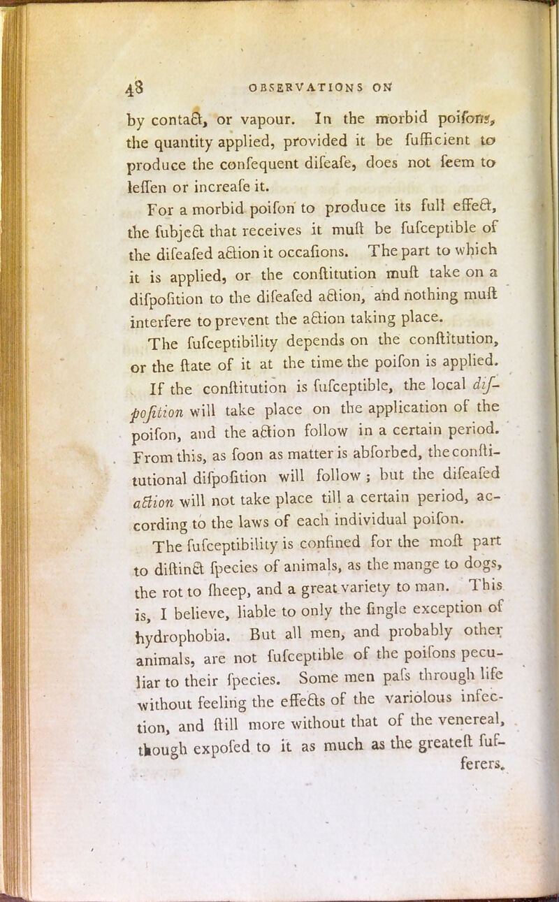 by contact, or vapour. In the morbid poifon*, the quantity applied, provided it be fufficient to produce the confequent difeafe, does not feem to ieffen or increafe it. For a morbid poifon to produce its full effect, the fubjea that receives it muft be fufceptible of the difeafed aBion it occafions. The part to which it is applied, or the conftitution muft take on a difpofition to the difeafed aQion, and nothing muft interfere to prevent the a&ion taking place. The fufceptibility depends on the conftitution, or the ftate of it at the time the poifon is applied. If the conftitution is fufceptible, the local dif- pofition will take place on the application of the poifon, and the aftion follow in a certain period. From this, as foon as matter is abforbed, theconfti- tutional difpofition will follow ; but the difeafed aftion will not take place till a certain period, ac- cording to the laws of each individual poifon. The fufceptibility is confined for the moft part to diftina fpecies of animals, as the mange to dogs, the rot to ftieep, and a great variety to man. This is, I believe, liable to only the fingle exception of hydrophobia. But all men, and probably other animals, are not fufceptible of the poifons pecu- liar to their fpecies. Some men pafs through life without feeling the effe&s of the variolous infec- tion, and ft ill more without that of the venereal, tkough expofed to it as much as the greateft fuf- ferers.