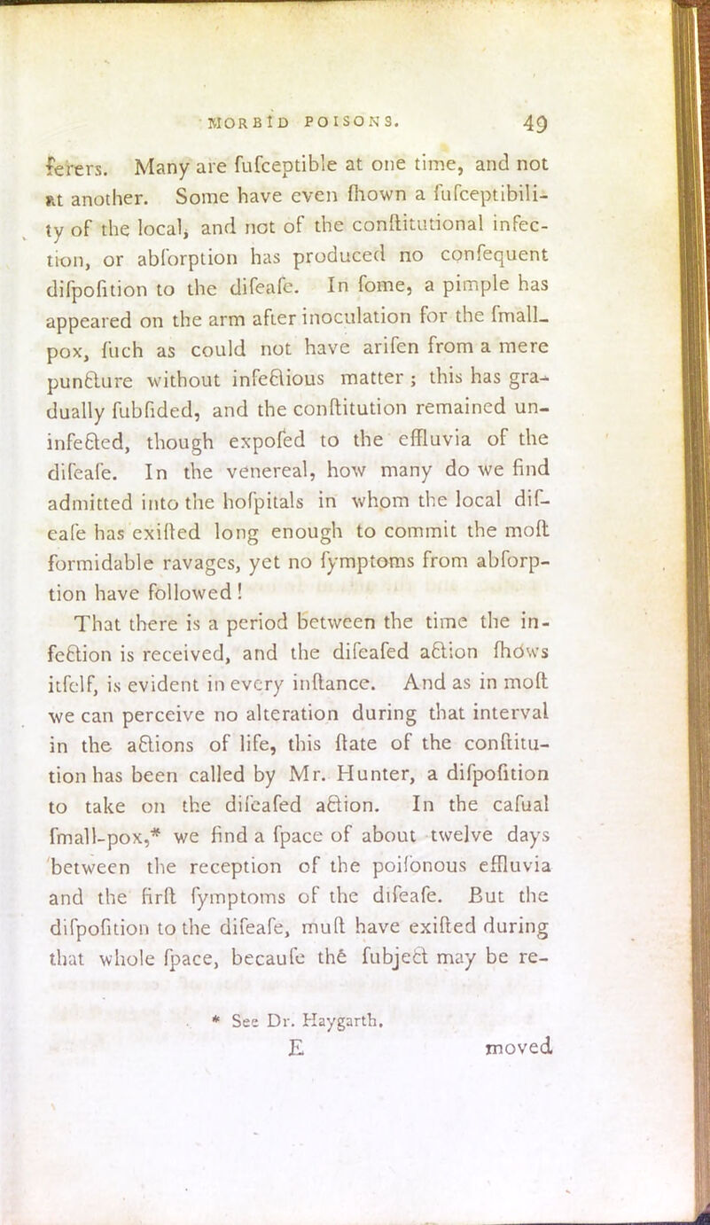 fe'rers. Many are fufceptible at one time, and not nt another. Some have even fiiown a fufceptibili- ty of the local* and not of the conftitutional infec- tion, or ablbrption has produced no confequent difpofition to the difeafc. In fome, a pimple has appeared on the arm after inoculation for the fmalL pox, fucfi as could not have arifen from a mere punfclure without infectious matter ; this has gra- dually fubfided, and the conftitution remained un- infected, though expofed to the effluvia of the difeafe. In the venereal, how many do we find admitted into the hofpitals in whom the local dif- eafe has exilled long enough to commit the molt formidable ravages, yet no fymptoms from abforp- tion have followed! That there is a period between the time the in- fection is received, and the difeafed action mows itfelf, is evident in every inllance. And as in molt we can perceive no alteration during that interval in the actions of life, this ftate of the conftitu- tion has been called by Mr. Hunter, a difpofition to take on the difeafed action. In the cafual fmall-pox,* we find a fpace of about twelve days between the reception of the poilbnous effluvia and the firlt fymptoms of the difeafe. But the difpofition to the difeafe, mud have exifted during that whole fpace, becaufe the fubject may be re- * See Dr. Haygarth. E moved