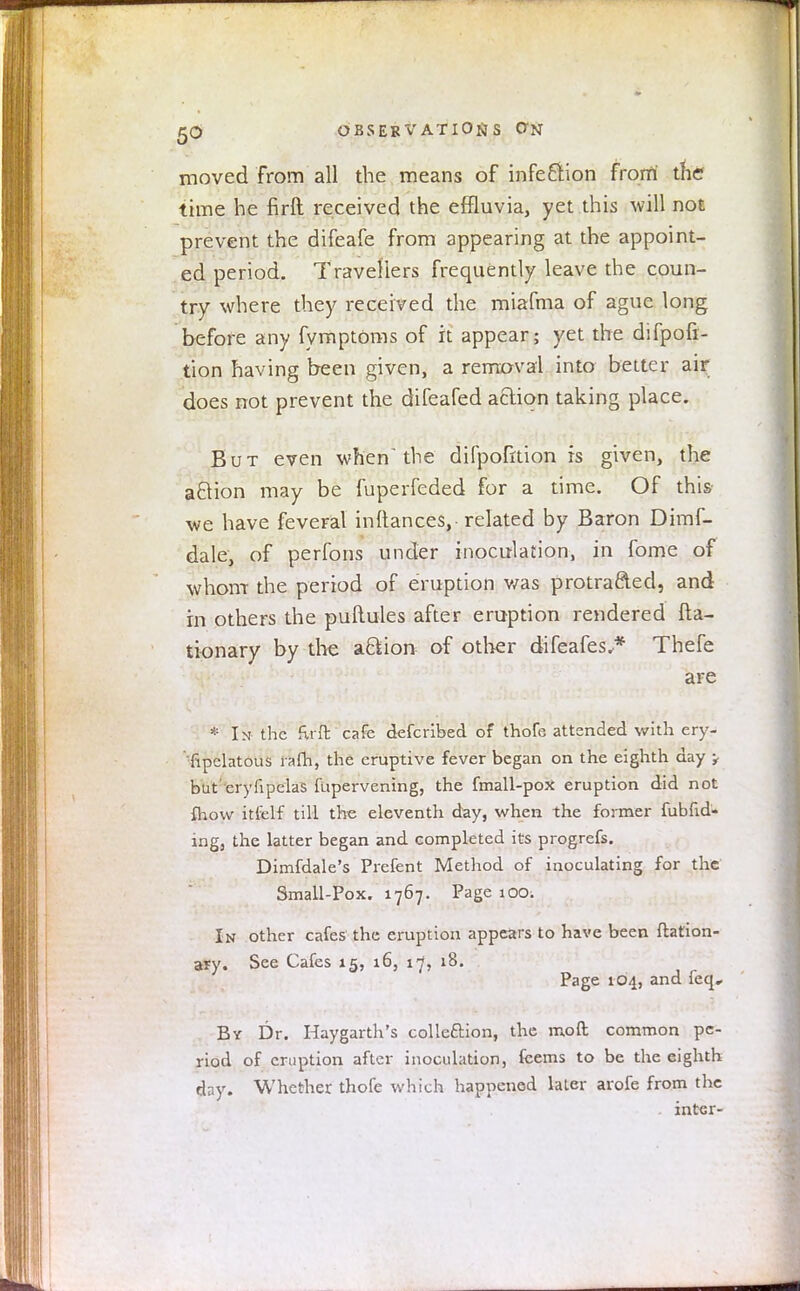 moved from all the means of infection from the? time he firft received the effluvia, yet this will not prevent the difeafe from appearing at the appoint- ed period. Travellers frequently leave the coun- try where they received the miafma of ague long before any fymptOms of it appear; yet the difpofi- tion having been given, a removal into better air does not prevent the difeafed acliqn taking place. But even when'the difpofrtion is given, the action may be fuperfeded for a time. Of this we have feveral inftances, related by Baron Dimf- dale, of perfons under inoculation, in fome of whom the period of eruption was protracted, and in others the puftules after eruption rendered fta- tionary by the aftion of other difeafes.* Thefe are * In the fu ft cafe defcribed of thofe attended with ery- sipelatous rafh, the eruptive fever began on the eighth day , but' eryfipelas fupervening, the fmall-pox eruption did not {how itfelf till the eleventh day, when the former fubfid- ing, the latter began and eompleted its progrefs. Dimfdale's Prefent Method of inoculating for the Small-Pox. 1767. Page 100. In other cafes the eruption appears to have been ftation- ary. See Cafes 15, 16, 17, 18. Page 104, and feq. By Dr. Haygarth's collection, the mo ft common pe- riod of eruption after inoculation, feems to be the eighth day. Whether thofe which happened later arofe from the inter-