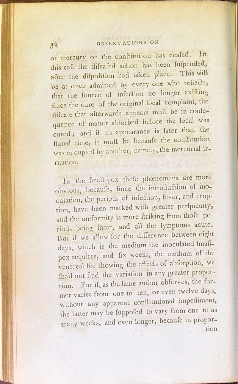 of mercury on the conftitution has ceafed. In this cafe the difeafed action/has been fufpended, after the - difpofition had taken place. This will be at once admitted by every one who refle&s, that the fource of infeQion no longer exifting fince the cure of the original local complaint, the difcafe that afterwards appears mult be in confe- quence of matter abforbed before the local was cured; and if its appearance is later than the ftated time, it muft be becaufe the conftitution was occupied by another, namely, the mercurial ir- ritation. In the fmall-pox thefe; phenomena are more obvious, becaufe, fince the introduftion of ino- culation, the periods of infeBion, fever, and erup- tion, have been marked with greater perfpicuity, and'the uniformity is more ftriking from thofe pe- riods being fhort, and all the fymptoms acute. But if we allow for the difference between eight days, which is the medium the inoculated fmall- pox requires, and fix weeks, the medium of the venereal for mowing the effeBs of abforption, we (hall not find the variation in any greater propor- tion. For if, as the fame author obferves, the for- mer varies from one to ten, or even twelve days, without any apparent conftitutional impediment, the latter may be fuppofed to vary from one to as many weeks, and even longer, becaufe in propor- tion