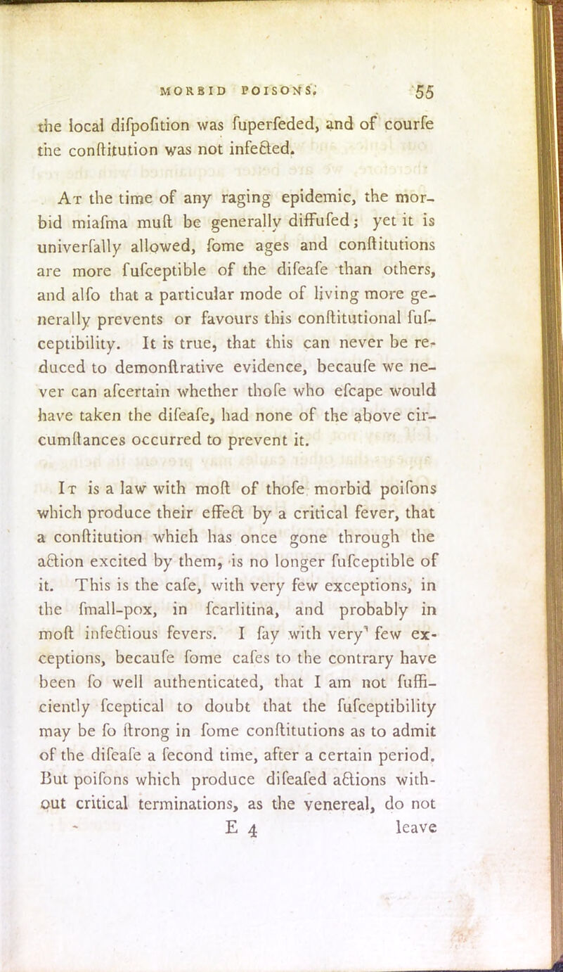 the local difpofition was fuperfeded, and of courfe the conftitution was not infected. At the time of any raging epidemic, the mor- bid miafma mull be generally difFufed; yet it is univerfally allowed, fome ages and conftitutions are more fufceptible of the difeafe than others, and alfo that a particular mode of living more ge- nerally prevents or favours this conftitutional fuf- ceptibility. It is true, that this can never be re^ duced to demonflrative evidence, becaufe we ne- ver can afcertain whether thofe who efcape would have taken the difeafe, had none of the above cir- cumltances occurred to prevent it. It is a law with mod of thofe morbid poifons which produce their effect by a critical fever, that a conftitution which has once gone through the action excited by them, is no longer fufceptible of it. This is the cafe, with very few exceptions, in the fmall-pox, in fcarlitina, and probably in molt infectious fevers. I fay with very1 few ex- ceptions, becaufe fome cafes to the contrary have been fo well authenticated, that I am not fuffi- ciently fceptical to doubt that the fufceptibility may be fo itrong in fome conftitutions as to admit of the difeafe a fecond time, after a certain period. But poifons which produce difeafed actions with- out critical terminations, as the venereal, do not E 4 leave