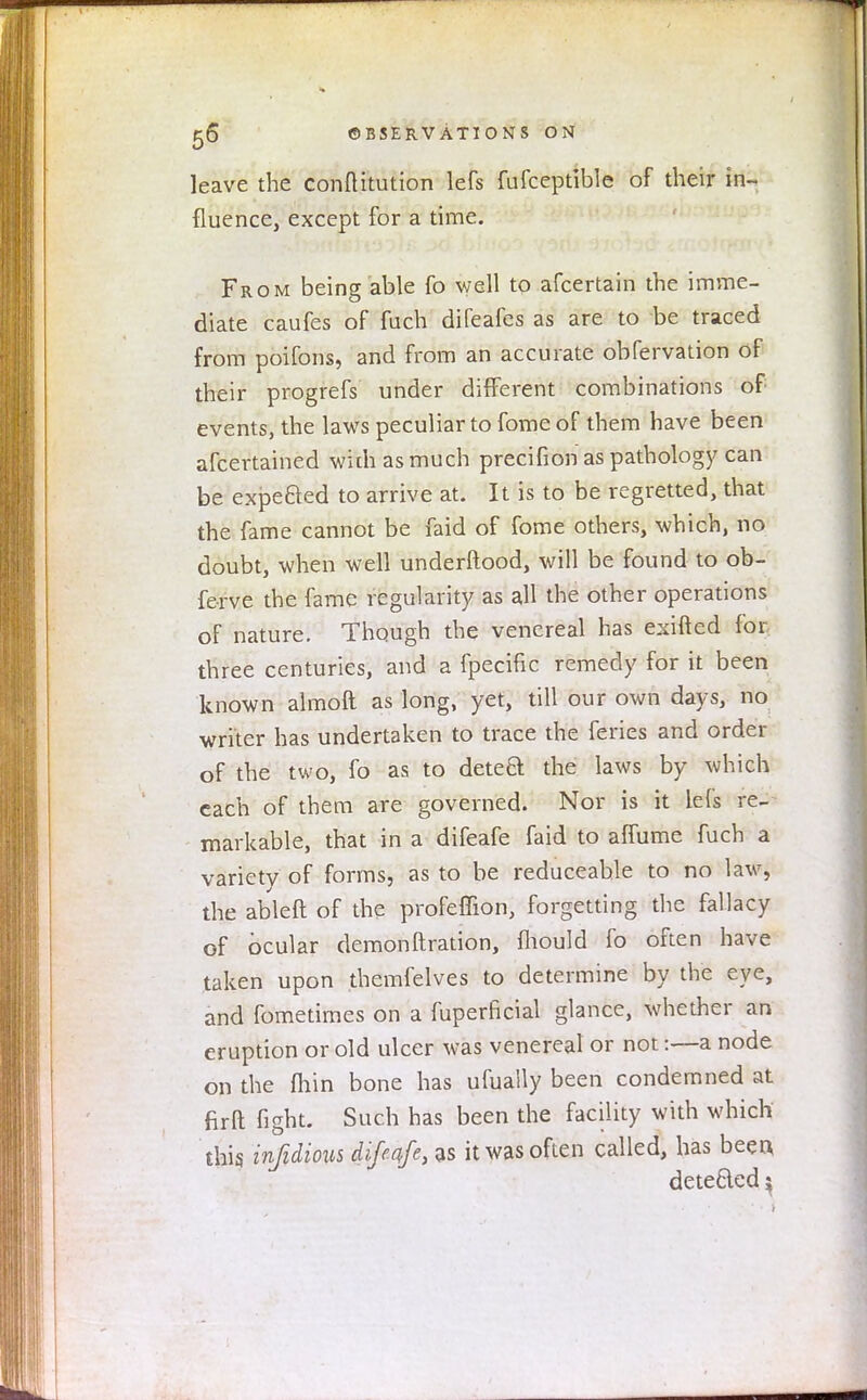 leave the conftitution lefs fufceptible of their in- fluence, except for a time. From being able fo well to afcertain the imme- diate caufes of fuch difeafes as are to be traced from poifons, and from an accurate obfervation of their progrefs under different combinations of events, the laws peculiar to fome of them have been afcertained widi as much precifion as pathology can be expe&ed to arrive at. It is to be regretted, that the fame cannot be faid of fome others, which, no doubt, when well underftood, will be found to ob- fe-rve the fame regularity as all the other operations of nature. Though the venereal has exifted for, three centuries, and a fpecific remedy for it been known almoft as long, yet, till our own days, no writer has undertaken to trace the feries and order of the two, fo as to deteft the laws by which each of them are governed. Nor is it lefs re- markable, that in a difeafe faid to affume fuch a variety of forms, as to be reduceahle to no law, the ableft of the profeffion, forgetting the fallacy of ocular demonftration, mould fo often have taken upon themfelves to determine by the eye, and fometimes on a fuperficial glance, whether an eruption or old ulcer was venereal or not:—a node on the fhin bone has ufually been condemned at firft fight. Such has been the facility with which this infidions difeqfe, as it was often called, has beea